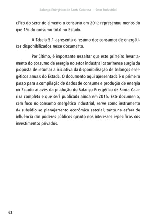 62
cífico do setor de cimento o consumo em 2012 representou menos do
que 1% do consumo total no Estado.
A Tabela 5.1 apresenta o resumo dos consumos de energéti-
cos disponibilizados neste documento.
Por último, é importante ressaltar que este primeiro levanta-
mento do consumo de energia no setor industrial catarinense surgiu da
proposta de retomar a iniciativa da disponibilização de balanços ener-
géticos anuais do Estado. O documento aqui apresentado é o primeiro
passo para a compilação de dados de consumo e produção de energia
no Estado através da produção do Balanço Energético de Santa Cata-
rina completo e que será publicado ainda em 2015. Este documento,
com foco no consumo energético industrial, serve como instrumento
de subsídio ao planejamento econômico setorial, tanto na esfera de
influência dos poderes públicos quanto nos interesses específicos dos
investimentos privados.
 