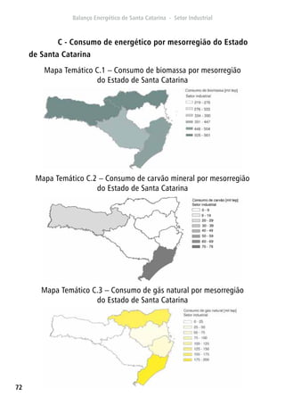 72
Mapa Temático C.1 – Consumo de biomassa por mesorregião
do Estado de Santa Catarina
Mapa Temático C.2 – Consumo de carvão mineral por mesorregião
do Estado de Santa Catarina
Mapa Temático C.3 – Consumo de gás natural por mesorregião
do Estado de Santa Catarina
C - Consumo de energético por mesorregião do Estado
de Santa Catarina
 