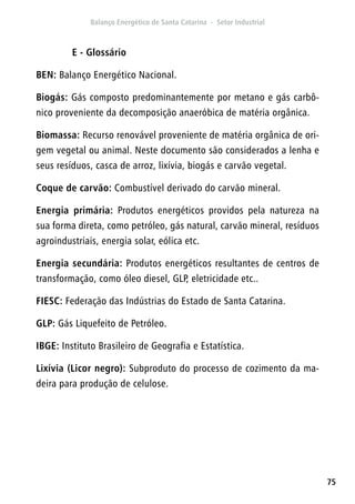 75
E - Glossário
BEN: Balanço Energético Nacional.
Biogás: Gás composto predominantemente por metano e gás carbô-
nico proveniente da decomposição anaeróbica de matéria orgânica.
Biomassa: Recurso renovável proveniente de matéria orgânica de ori-
gem vegetal ou animal. Neste documento são considerados a lenha e
seus resíduos, casca de arroz, lixívia, biogás e carvão vegetal.
Coque de carvão: Combustível derivado do carvão mineral.
Energia primária: Produtos energéticos providos pela natureza na
sua forma direta, como petróleo, gás natural, carvão mineral, resíduos
agroindustriais, energia solar, eólica etc.
Energia secundária: Produtos energéticos resultantes de centros de
transformação, como óleo diesel, GLP, eletricidade etc..
FIESC: Federação das Indústrias do Estado de Santa Catarina.
GLP: Gás Liquefeito de Petróleo.
IBGE: Instituto Brasileiro de Geografia e Estatística.
Lixívia (Licor negro): Subproduto do processo de cozimento da ma-
deira para produção de celulose.
 