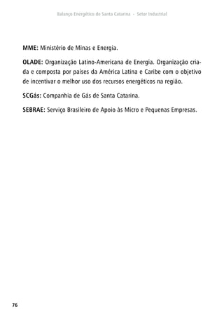 76
MME: Ministério de Minas e Energia.
OLADE: Organização Latino-Americana de Energia. Organização cria-
da e composta por países da América Latina e Caribe com o objetivo
de incentivar o melhor uso dos recursos energéticos na região.
SCGás: Companhia de Gás de Santa Catarina.
SEBRAE: Serviço Brasileiro de Apoio às Micro e Pequenas Empresas.
 