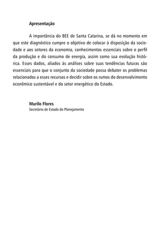 Apresentação
A importância do BEE de Santa Catarina, se dá no momento em
que este diagnóstico cumpre o objetivo de colocar à disposição da socie-
dade e aos setores da economia, conhecimentos essenciais sobre o perfil
da produção e do consumo de energia, assim como sua evolução histó-
rica. Esses dados, aliados às análises sobre suas tendências futuras são
essenciais para que o conjunto da sociedade possa debater os problemas
relacionados a esses recursos e decidir sobre os rumos do desenvolvimento
econômico sustentável e do setor energético do Estado.
Murilo Flores
Secretário de Estado do Planejamento
 