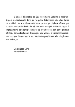 O Balanço Energético do Estado de Santa Catarina é importan-
te para o planejamento do Setor Energético Catarinense, visando à busca
do equilíbrio entre a oferta e demanda de energia. Pode-se afirmar que
o conhecimento detalhado da infraestrutura energética de uma região é
imprescindível para corrigir situações de precariedade, bem como planejar
ofertas e demandas futuras de energia, uma vez que o crescimento econô-
mico e o grau de conforto de seus habitantes guardam estreita relação com
sua utilização.
Glauco José Côrte
Presidente da FIESC
 
