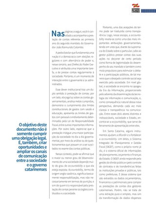 Naspáginas a seguir, você é con­
vidadoaacompanharapres-
tação de contas referente ao primeiro
ano do segundo mandato do Governa-
dor João Raimundo Colombo.
A pedra basilar que fundamenta uma
nação é a democracia com eleições re-
gulares e com alternância de poder e,
nesse cenário, aos Chefes do Poder Exe-
cutivo é atribuída uma importante tare-
fa, a de prestar contas regularmente à
sociedade. Portanto, é um momento de
interação entre o governante e os admi-
nistrados.
Esse dever institucional traz um du-
plo sentido à prestação de contas: por
um lado, ela joga luz sobre as contas go-
vernamentais, analisa metas cumpridas,
demonstra o cumprimento dos limites
constitucionais de gastos com saúde e
educação, apresenta os limites de gas-
tos com pessoal e endividamento deter-
minados pela Lei de Responsabilidade
Fiscal,entreoutrasimportantesinforma-
ções. Por outro lado, espera-se que a
prestação instigue uma maior participa-
ção da sociedade no dia a dia governa-
mental, por meio da análise ou de ques-
tionamentos que possam vir a ser susci-
tados no exame das contas públicas.
Nesse contexto, pode-se afirmar que
o maior ou menor grau de desenvolvi-
mento de uma sociedade depende mui-
to do grau de accountability a que ela
esteja exposta. Accountability, termo de
origem anglo-saxônica, significa basica-
mente responsabilização, mas não ne-
cessariamente em termos de punição, e
sim de quem é o responsável pela pres-
tação de contas perante os órgãos cons-
tituídos e a sociedade.
Portanto, uma das acepções do ter-
mo pode ser traduzida como transpa-
rência. Logo, nesse escopo, a accounta-
bility revela-se como uma das mais im-
portantes atribuições governamentais,
tendo em vista que, diante da suprema-
cia do Estado sobre o particular, cabe ao
gestor público prestar contas das suas
ações no decorrer de certo período
como forma de legitimidade do desem-
penho do seu mandato e também como
mola propulsora para estimular o deba-
te e a participação públicos, de tal ma-
neira que o desejado controle social seja
exercido pela sociedade. Em nível glo-
bal, a sociedade se encontra no apogeu
da Era da Informação, proporcionado
peloadventodadisseminaçãodatecno-
logia da informação e comunicação, e,
como consequência natural dessa nova
perspectiva, demanda cada vez mais
clareza e transparência na comunica-
ção. Entre esses dois atores distintos e
indissociáveis, sociedade e Estado, en-
contra-se a accountability, que serve de
ferramenta de apresentação entre eles.
Em Santa Catarina, alguns instru-
mentos ajudam a difundir e a fortalecer
a accountability. Um deles, o Sistema
Integrado de Planejamento e Gestão
Fiscal (SIGEF), como o próprio nome já
diz, é o sistema oficial de informações
de planejamento, orçamento e finanças
do Estado. O SIGEF ainda responde pela
gestão da dívida pública e pelo controle
de contratos e de transferências feitas
às instituições privadas e públicas, tais
como prefeituras. É desse sistema que
são extraídos os dados orçamentários,
financeiros e patrimoniais para compor
as prestações de contas dos gestores
catarinenses. Porém, não se trata de
uma extração pura e simples, mas sim
da transformação de dados dispersos
Oobjetivodeste
documentonãoé
somentecumprir
umaobrigaçãolegal.
É,também,criar
oportunidadese
ampliaroscanais
decomunicação
entreasociedade
eogoverno
catarinenses
 