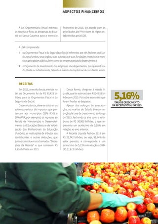 106 SANTA CATARINA EM 2015
FOCO NAS FUTURAS GERAÇÕES
A Lei Orçamentária Anual estimou
as receitas e fixou as despesas do Esta-
do de Santa Catarina para o exercício
financeiro de 2015, de acordo com as
prioridades do PPA e com as regras es-
tabelecidas pela LDO.
A LOA compreende:
I	 os Orçamentos Fiscal e da Seguridade Social referentes aos três Poderes do Esta-
do, seus fundos, seus órgãos, suas autarquias e suas fundações instituídas e man-
tidas pelo poder público, bem como as empresas estatais dependentes; e
II	 o Orçamento de Investimento das empresas não dependentes, das quais o Esta-
do,diretaouindiretamente,detenhaamaioriadocapitalsocialcomdireitoavoto.
RECEITAS
Em 2015, a receita bruta prevista na
Lei do Orçamento foi de R$ 33,433 bi-
lhões para os Orçamentos Fiscal e da
Seguridade Social.
Da receita bruta, deve-se subtrair os
valores previstos de impostos que per-
tencem aos municípios (25% ICMS e
50% IPVA, por exemplo), os repasses ao
Fundo de Manutenção e Desenvolvi-
mento da Educação Básica e de Valori-
zação dos Profissionais da Educação
(Fundeb), as restituições de tributos aos
contribuintes e outras deduções, que
juntos constituem as chamadas “Dedu-
ções da Receita” e que somaram R$
8,616 bilhões em 2015.
Dessa forma, chega-se à receita lí-
quida, que foi estimada em R$ 24,816 bi-
lhões em 2015. Foi sobre esse valor que
foram fixadas as despesas.
Apesar dos esforços de arrecada-
ção, as receitas do Estado tiveram re-
dução da taxa de crescimento ao longo
de 2015, fechando o ano com o valor
bruto de R$ 30,803 bilhões, o que re-
presenta um acréscimo de 5,16% em
relação ao ano anterior.
A Receita Líquida fechou 2015 em
R$ 22,742 bilhões, ou seja, 91,64% do
valor previsto, e corresponde a um
acréscimo de 5,23% em relação a 2014
(R$ 21,612 bilhões).
5,16%TAXADECRESCIMENTO
DARECEITATOTALEM2015
ASPECTOS FINANCEIROS
JAMESTAVARES
 