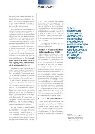 em informações úteis e relevantes, que,
agrupadas de maneira coesa e em con-
sonância com os ditames legais, permi-
te que os usuários façam análises e jul-
gamentos de maneira segura.
Outroimportanteatorfomentadorda
transparência é a contabilidade, mais es-
pecificamente a sua vertente aplicada ao
setorpúblico.Paraoalcancedesseinten-
to, conforme ensina SILVA1
(2013), cabe à
contabilidade aplicada ao setor público
a missão de processar os dados e forne-
cer,aosseususuários,informaçõessobre
os resultados alcançados e os aspectos
de natureza orçamentária, financeira e fí-
sica do patrimônio da entidade do setor
público e suas mutações, em apoio ao
processo de tomada de decisão; a ade-
quada prestação de contas; e o neces-
sário suporte para a instrumentaliza-
ção do controle social (grifou-se).
Nesse sentido, tanto as prestações de
contas quanto as informações relaciona-
das à arrecadação de receitas e à execu-
ção de despesas do Poder Executivo são
disponibilizadasnoPortaldaTransparên-
cia. Nele, também é possível consultar os
pagamentos de convênios celebrados
communicípios,asdiáriaspagas,aremu-
neração e os dados funcionais de servi-
dores, assim como outras informações
relevantes no que concerne à gestão do
estado catarinense. O Portal é um impor-
tante disseminador da transparência em
nível global, uma vez que se encontra no
ambiente da rede mundial de computa-
dores, acessível a todos os cidadãos.
No que se refere às demonstrações
que compõem a prestação de contas
governamental, o Balanço Geral do Es-
tado, impende destacar que elas se-
guem as disposições legais insculpidas
nos seguintes diplomas legais: Lei Fede-
ral nº 4.320, de 17 de março de 1964, Lei
Complementar Federal nº 101, de 4 de
maio de 2000 (Lei de Responsabilidade
Fiscal) e Resoluções do Tribunal de Con-
tas do Estado exaradas por meio do TC
nº 16/94, TC nº 06/01 e TC nº 11/04, que
disciplinam a remessa de informações e
de demonstrativos contábeis à Egrégia
Corte de Contas.
O Balanço Geral do Estado está divi-
dido em três volumes:
I - Relatório Técnico sobre a Prestação
de Contas do Exercício de 2015
Documento que apresenta uma pano-
râmicageraldoEstadolistandoosprinci-
pais indicadores socioeconômicos, bem
como informações acerca da gestão ad-
ministrativa e financeira do Governo,
com enfoque principalmente na arreca-
dação, nos investimentos e no cumpri-
mento dos limites constitucionais e le-
gais de gastos com saúde, educação,
pessoal e endividamento. Ademais, traz
osdemonstrativoscontábeisqueeviden-
ciam a situação patrimonial, orçamentá-
ria e financeira do Estado de Santa Cata-
rina (Balanços Patrimonial, Orçamentá-
rio e Financeiro, Demonstrações das Va-
riações Patrimoniais, das Mutações do
Patrimônio Líquido e dos Fluxos de Caixa
e suas respectivas notas explicativas).
II - Anexos do Balanço Geral do Estado
Neste volume, encontram-se os ane-
xos exigidos pela Lei Federal nº 4.320/64
e pelas demais normas legais, assim
como o Relatório da Diretoria de Capta-
ção de Recursos e da Dívida Pública e o
Relatório da Diretoria de Auditoria Geral.
APRESENTAÇÃO
Tantoas
prestaçõesde
contasquanto
asinformações
relacionadasà
arrecadaçãode
receitaseàexecução
dedespesasdo
PoderExecutivosão
disponibilizadas
noPortalda
Transparência
1	 SILVA, Valmir Leôncio da. A nova
contabilidade aplicada ao setor
público: uma abordagem prática.
2. ed. São Paulo: Atlas, 2013.
 