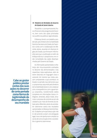 III - Relatório de Atividades do Governo
doEstadodeSantaCatarina
Possibilita o acompanhamento físi-
co e financeiro dos programas de Gover-
no, bem como das ações priorizadas
nas audiências públicas regionalizadas.
O Balanço Geral é um trabalho coor-
denado pela Diretoria de Contabilidade
Geral da Secretaria de Estado da Fazen-
da e conta com a colaboração de dife-
rentes atores, atuantes em diversos ór-
gãos do Estado, que fornecem informa-
ções para que a publicação vá além do
enfoque técnico e proporcione uma vi-
são consolidada das ações desempe-
nhadas pelo Governo do Estado.
As informações apresentadas no Ba-
lanço são minuciosamente analisadas
no decorrer das demonstrações e das
respectivas notas explicativas, além de
serem descritas em linguagem clara e
acessível, de maneira que todos pos-
sam compreender o que aconteceu no
Estado no período. Isso demonstra que
o compromisso assumido pela Diretoria
de Contabilidade Geral é o de colaborar
com a transparência e com a governan-
ça corporativa, transformando dados
complexos em informações claras e in-
teligíveis, tentando, desse modo, dina-
mizar o processo de controle social e de
cidadania por meio do fomento do de-
bate pelos diferentes atores da socieda-
de catarinense acerca dos resultados
apresentados no Balanço Geral do Esta-
do. O objetivo principal dessa ação não
é o de somente cumprir uma obrigação
legal, mas o de oportunizar e ampliar os
canais de comunicação entre a socieda-
de e o governo catarinenses.
Cabeaogestor
públicoprestar
contasdassuas
açõesnodecorrer
decertoperíodo
comoformade
legitimidadedo
desempenhodo
seumandato
JULIOCAVALHEIRO
 