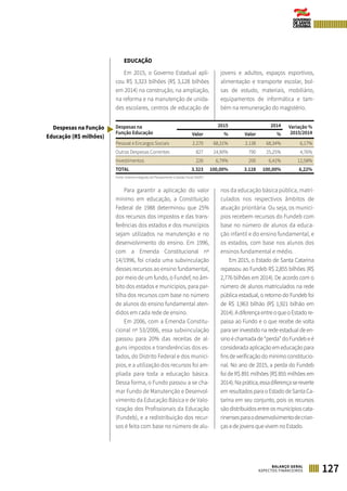 127BALANÇO GERAL
ASPECTOS FINANCEIROS
EDUCAÇÃO
Em 2015, o Governo Estadual apli-
cou R$ 3,323 bilhões (R$ 3,128 bilhões
em 2014) na construção, na ampliação,
na reforma e na manutenção de unida-
des escolares, centros de educação de
jovens e adultos, espaços esportivos,
alimentação e transporte escolar, bol-
sas de estudo, materiais, mobiliário,
equipamentos de informática e tam-
bém na remuneração do magistério.
Despesas na
Função Educação
2015 2014 Variação %
2015/2014Valor % Valor %
Pessoal e Encargos Sociais 2.270 68,31% 2.138 68,34% 6,17%
Outras Despesas Correntes 827 24,90% 790 25,25% 4,76%
Investimentos 226 6,79% 200 6,41% 12,58%
TOTAL 3.323 100,00% 3.128 100,00% 6,22%
Fonte: Sistema Integrado de Planejamento e Gestão Fiscal (SIGEF)
Para garantir a aplicação do valor
mínimo em educação, a Constituição
Federal de 1988 determinou que 25%
dos recursos dos impostos e das trans-
ferências dos estados e dos municípios
sejam utilizados na manutenção e no
desenvolvimento do ensino. Em 1996,
com a Emenda Constitucional nº
14/1996, foi criada uma subvinculação
desses recursos ao ensino fundamental,
por meio de um fundo, o Fundef, no âm-
bito dos estados e municípios, para par-
tilha dos recursos com base no número
de alunos do ensino fundamental aten-
didos em cada rede de ensino.
Em 2006, com a Emenda Constitu-
cional nº 53/2006, essa subvinculação
passou para 20% das receitas de al-
guns impostos e transferências dos es-
tados, do Distrito Federal e dos municí-
pios, e a utilização dos recursos foi am-
pliada para toda a educação básica.
Dessa forma, o Fundo passou a se cha-
mar Fundo de Manutenção e Desenvol-
vimento da Educação Básica e de Valo-
rização dos Profissionais da Educação
(Fundeb), e a redistribuição dos recur-
sos é feita com base no número de alu-
nos da educação básica pública, matri-
culados nos respectivos âmbitos de
atuação prioritária. Ou seja, os municí-
pios recebem recursos do Fundeb com
base no número de alunos da educa-
ção infantil e do ensino fundamental, e
os estados, com base nos alunos dos
ensinos fundamental e médio.
Em 2015, o Estado de Santa Catarina
repassou ao Fundeb R$ 2,855 bilhões (R$
2,776 bilhões em 2014). De acordo com o
número de alunos matriculados na rede
pública estadual, o retorno do Fundeb foi
de R$ 1,963 bilhão (R$ 1,921 bilhão em
2014).AdiferençaentreoqueoEstadore-
passa ao Fundo e o que recebe de volta
para ser investido na rede estadual de en-
sinoéchamadade“perda”doFundebeé
considerada aplicação em educação para
fins de verificação do mínimo constitucio-
nal. No ano de 2015, a perda do Fundeb
foi de R$ 891 milhões (R$ 855 milhões em
2014).Naprática,essadiferençasereverte
em resultados para o Estado de Santa Ca-
tarina em seu conjunto, pois os recursos
são distribuídos entre os municípios cata-
rinensesparaodesenvolvimentodecrian-
ças e de jovens que vivem no Estado.
Despesas na Função
Educação (R$ milhões)
 