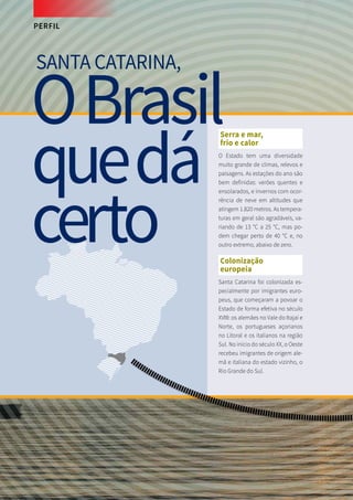 PERFIL
Serra e mar,
frio e calor
O Estado tem uma diversidade
muito grande de climas, relevos e
paisagens. As estações do ano são
bem definidas: verões quentes e
ensolarados, e invernos com ocor-
rência de neve em altitudes que
atingem 1.820 metros. As tempera-
turas em geral são agradáveis, va-
riando de 13 °C a 25 °C, mas po-
dem chegar perto de 40 °C e, no
outro extremo, abaixo de zero.
Colonização
europeia
Santa Catarina foi colonizada es-
pecialmente por imigrantes euro-
peus, que começaram a povoar o
Estado de forma efetiva no século
XVIII: os alemães no Vale do Itajaí e
Norte, os portugueses açorianos
no Litoral e os italianos na região
Sul. No início do século XX, o Oeste
recebeu imigrantes de origem ale-
mã e italiana do estado vizinho, o
Rio Grande do Sul.
SANTA CATARINA,
OBrasil
quedá
certo
 