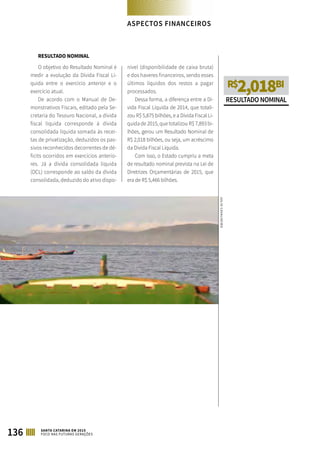 RESULTADO NOMINAL
O objetivo do Resultado Nominal é
medir a evolução da Dívida Fiscal Lí-
quida entre o exercício anterior e o
exercício atual.
De acordo com o Manual de De-
monstrativos Fiscais, editado pela Se-
cretaria do Tesouro Nacional, a dívida
fiscal líquida corresponde à dívida
consolidada líquida somada às recei-
tas de privatização, deduzidos os pas-
sivos reconhecidos decorrentes de dé-
ficits ocorridos em exercícios anterio-
res. Já a dívida consolidada líquida
(DCL) corresponde ao saldo da dívida
consolidada, deduzido do ativo dispo-
nível (disponibilidade de caixa bruta)
e dos haveres financeiros, sendo esses
últimos líquidos dos restos a pagar
processados.
Dessa forma, a diferença entre a Dí-
vida Fiscal Líquida de 2014, que totali-
zou R$ 5,875 bilhões, e a Dívida Fiscal Lí-
quida de 2015, que totalizou R$ 7,893 bi-
lhões, gerou um Resultado Nominal de
R$ 2,018 bilhões, ou seja, um acréscimo
da Dívida Fiscal Líquida.
Com isso, o Estado cumpriu a meta
de resultado nominal prevista na Lei de
Diretrizes Orçamentárias de 2015, que
era de R$ 5,466 bilhões.
R$2,018BI
RESULTADONOMINAL
ASPECTOS FINANCEIROS
136 SANTA CATARINA EM 2015
FOCO NAS FUTURAS GERAÇÕES
JULIOCAVALHEIRO
 