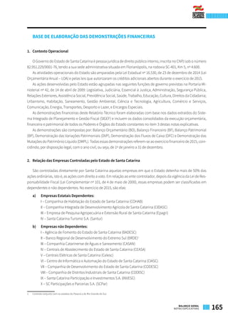 BASE DE ELABORAÇÃO DAS DEMONSTRAÇÕES FINANCEIRAS
1.	 Contexto Operacional
O Governo do Estado de Santa Catarina é pessoa jurídica de direito público interno, inscrita no CNPJ sob o número
82.951.229/0001-76, tendo a sua sede administrativa situada em Florianópolis, na rodovia SC-401, Km 5, nº 4.600.
As atividades operacionais do Estado são amparadas pela Lei Estadual nº 16.530, de 23 de dezembro de 2014 (Lei
Orçamentária Anual – LOA) e pelas leis que autorizaram os créditos adicionais abertos durante o exercício de 2015.
As ações desenvolvidas pelo Estado estão agrupadas nas seguintes funções de governo previstas na Portaria Mi-
nisterial nº 42, de 14 de abril de 2009: Legislativa, Judiciária, Essencial à Justiça, Administração, Segurança Pública,
Relações Exteriores, Assistência Social, Previdência Social, Saúde, Trabalho, Educação, Cultura, Direitos da Cidadania;
Urbanismo, Habitação, Saneamento, Gestão Ambiental, Ciência e Tecnologia, Agricultura, Comércio e Serviços,
Comunicação, Energia, Transportes, Desporto e Lazer, e Encargos Especiais.
As demonstrações financeiras deste Relatório Técnico foram elaboradas com base nos dados extraídos do Siste-
ma Integrado de Planejamento e Gestão Fiscal (SIGEF) e incluem os dados consolidados da execução orçamentária,
financeira e patrimonial de todos os Poderes e Órgãos do Estado constantes no item 3 destas notas explicativas.
As demonstrações são compostas por: Balanço Orçamentário (BO), Balanço Financeiro (BF), Balanço Patrimonial
(BP), Demonstração das Variações Patrimoniais (DVP), Demonstração dos Fluxos de Caixa (DFC) e Demonstração das
Mutações do Patrimônio Líquido (DMPL). Todas essas demonstrações referem-se ao exercício financeiro de 2015, coin-
cidindo, por disposição legal, com o ano civil, ou seja, de 1º de janeiro a 31 de dezembro.
2.	 Relação das Empresas Controladas pelo Estado de Santa Catarina
São controladas diretamente por Santa Catarina aquelas empresas em que o Estado detenha mais de 50% das
ações ordinárias, isto é, as ações com direito a voto. Em relação ao ente controlador, depois da vigência da Lei de Res-
ponsabilidade Fiscal (Lei Complementar nº 101, de 4 de maio de 2000), essas empresas podem ser classificadas em
dependentes e não dependentes. No exercício de 2015, são elas:
a)	 Empresas Estatais Dependentes:
I – Companhia de Habitação do Estado de Santa Catarina (COHAB)
II – Companhia Integrada de Desenvolvimento Agrícola de Santa Catarina (CIDASC)
III – Empresa de Pesquisa Agropecuária e Extensão Rural de Santa Catarina (Epagri)
IV – Santa Catarina Turismo S.A. (Santur)
b)	 Empresas não Dependentes:
I – Agência de Fomento do Estado de Santa Catarina (BADESC)
II – Banco Regional de Desenvolvimento do Extremo Sul (BRDE)1
III – Companhia Catarinense de Águas e Saneamento (CASAN)
IV – Centrais de Abastecimento do Estado de Santa Catarina (CEASA)
V – Centrais Elétricas de Santa Catarina (Celesc)
VI – Centro de Informática e Automação do Estado de Santa Catarina (CIASC)
VII – Companhia de Desenvolvimento do Estado de Santa Catarina (CODESC)
VIII – Companhia de Distritos Industriais de Santa Catarina (CODISC)
IX – Santa Catarina Participação e Investimentos S.A. (INVESC)
X – SC Participações e Parcerias S.A. (SCPar)
1	 Controle conjunto com os estados do Paraná e do Rio Grande do Sul.
165BALANÇO GERAL
NOTAS EXPLICATIVAS
 