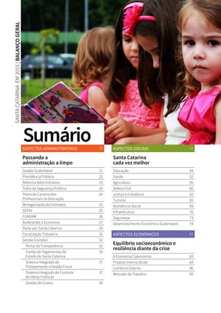 ASPECTOS ADMINISTRATIVOS 19
Passando a
administração a limpo
Gestão Sustentável 21
Previdência Pública 22
Reforma Administrativa 23
Folha da Segurança Pública 24
Plano de Carreira dos
Profissionais da Educação
24
Renegociação de Contratos 25
GEFIN 25
FUNDAM 26
Acelerando a Economia 27
Pacto por Santa Catarina 28
Fiscalização Tributária 32
Gestão Contábil 32
Portal da Transparência 32
Cartão de Pagamentos do
Estado de Santa Catarina
35
Sistema Integrado de
Planejamento e Gestão Fiscal
37
Sistema Integrado de Controle
de Obras Públicas
37
Gestão de Custos 39
ASPECTOS SOCIAIS 41
Santa Catarina
cada vez melhor
Educação 44
Saúde 52
Agricultura 56
Defesa Civil 60
Justiça e Cidadania 62
Turismo 65
Assistência Social 68
Infraestrutura 70
Segurança 73
Desenvolvimento Econômico Sustentável 78
ASPECTOS ECONÔMICOS 81
Equilíbrio socioeconômico e
resiliência diante da crise
A Economia Catarinense 83
Produto Interno Bruto 84
Comércio Exterior 96
Mercado de Trabalho 99
SANTACATARINAEM2015|BALANÇOGERAL
Sumário
 