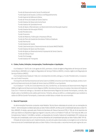 Fundo de Desenvolvimento Social (FundoSocial)
Fundo Especial de Estudos Jurídicos e de Reaparelhamento
Fundo Especial da Defensoria Dativa
Fundo de Terras do Estado de Santa Catarina
Fundo Estadual de Desenvolvimento Rural
Fundo Estadual de Sanidade Animal
Fundo de Apoio à Manutenção e ao Desenvolvimento da Educação Superior
Fundo Estadual de Educação (FEDUC)
Fundo Previdenciário
Fundo Financeiro
Fundo de Materiais, Publicação e Impressos Oficiais
Fundo do Plano de Saúde dos Servidores Públicos Estaduais
Fundo Patrimonial
Fundo Estadual de Saúde
Fundo Catarinense para o Desenvolvimento da Saúde (INVESTSAÚDE)
Fundo Estadual de Apoio aos Municípios
Fundo de Apoio ao Desenvolvimento Empresarial de Santa Catarina
Fundo de Esforço Fiscal
Fundo Pró-Emprego
Fundo Estadual de Transporte
4. 	 Cisões, Fusões, Extinções, Incorporações, Transformações e Liquidações
A Lei Estadual n° 16.673, de 11 de agosto de 2015, promoveu a fusão da Agência Reguladora de Serviços de Sanea-
mento Básico (AGESAN) com a Agência Reguladora de Serviços Públicos (AGESC), criando a Agência de Regulação de
Serviços Públicos (ARESC).
A Lei Complementar Estadual nº 662, de 11 de dezembro de 2015, extinguiu o Fundo Previdenciário, incorporan-
do-o ao Fundo Financeiro.
A Companhia de Distritos Industriais de Santa Catarina (CODISC) encontra-se em fase de liquidação, sendo a Com-
panhia de Desenvolvimento do Estado de Santa Catarina (CODESC) a sua liquidante.
A Lei Estadual n° 16.795, de 16 de dezembro de 2015, transformou as Secretarias de Desenvolvimento Regional
(SDRs) em Agências de Desenvolvimento Regional (ADRs), Secretarias Executivas vinculadas à Secretaria de Estado da
Casa Civil. A mesma lei extinguiu a Secretaria de Desenvolvimento Regional da Grande Florianópolis, contudo, não
dispôs sobre a transferência dos saldos patrimoniais. Portanto, até que se defina a unidade gestora que receberá os
saldos da SDR da Grande Florianópolis, o balancete contábil dessa unidade não será encerrado.
5.	 Base de Preparação
As demonstrações financeiras constantes neste Relatório Técnico foram elaboradas de acordo com as orientações da
ParteV–DemonstraçõesContábeisAplicadasaoSetorPúblico(DCASP),doManualdeContabilidadeAplicadaaoSetorPú-
blico (MCASP), 6ª edição, aprovado pela Portaria da Secretaria do Tesouro Nacional (STN) nº 700, de 10 de dezembro de
2014, que observa os dispositivos legais que regulam o assunto, como a Lei Federal nº 4.320, de 17 de março de 1964, a Lei
Complementar Federal nº 101/2000 e, também, as disposições do Conselho Federal de Contabilidade (CFC) relativas aos
Princípios de Contabilidade, assim como as Normas Brasileiras de Contabilidade Aplicadas ao Setor Público (NBC TSP 16).
O Estado de Santa Catarina vem implementando uma série de ações relacionadas à convergência com as Normas
Internacionais de Contabilidade Aplicadas ao Setor Público. Entre elas estão: o reconhecimento pelo regime de com-
169BALANÇO GERAL
NOTAS EXPLICATIVAS
 