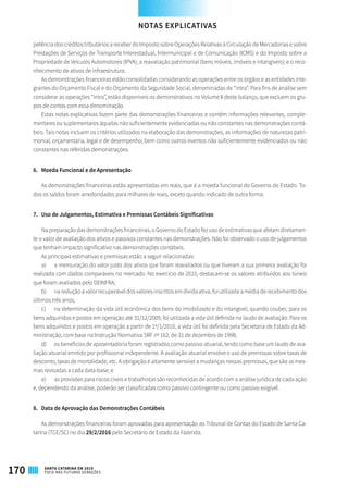 petência dos créditos tributários a receber do Imposto sobre Operações Relativas à Circulação de Mercadorias e sobre
Prestações de Serviços de Transporte Interestadual, Intermunicipal e de Comunicação (ICMS) e do Imposto sobre a
Propriedade de Veículos Automotores (IPVA); a reavaliação patrimonial (bens móveis, imóveis e intangíveis); e o reco-
nhecimento de ativos de infraestrutura.
As demonstrações financeiras estão consolidadas considerando as operações entre os órgãos e as entidades inte-
grantes do Orçamento Fiscal e do Orçamento da Seguridade Social, denominadas de “intra”. Para fins de análise sem
considerar as operações “intra”, estão disponíveis os demonstrativos no Volume II deste balanço, que excluem os gru-
pos de contas com essa denominação.
Estas notas explicativas fazem parte das demonstrações financeiras e contêm informações relevantes, comple-
mentares ou suplementares àquelas não suficientemente evidenciadas ou não constantes nas demonstrações contá-
beis. Tais notas incluem os critérios utilizados na elaboração das demonstrações, as informações de naturezas patri-
monial, orçamentária, legal e de desempenho, bem como outros eventos não suficientemente evidenciados ou não
constantes nas referidas demonstrações.
6. 	 Moeda Funcional e de Apresentação
As demonstrações financeiras estão apresentadas em reais, que é a moeda funcional do Governo do Estado. To-
dos os saldos foram arredondados para milhares de reais, exceto quando indicado de outra forma.
7.	 Uso de Julgamentos, Estimativa e Premissas Contábeis Significativas
Na preparação das demonstrações financeiras, o Governo do Estado fez uso de estimativas que afetam diretamen-
te o valor de avaliação dos ativos e passivos constantes nas demonstrações. Não foi observado o uso de julgamentos
que tenham impacto significativo nas demonstrações contábeis.
As principais estimativas e premissas estão a seguir relacionadas:
a)	 a mensuração do valor justo dos ativos que foram reavaliados ou que tiveram a sua primeira avaliação foi
realizada com dados comparáveis no mercado. No exercício de 2015, destacam-se os valores atribuídos aos túneis
que foram avaliados pelo DEINFRA;
b)	 na redução a valor recuperável dos valores inscritos em dívida ativa, foi utilizada a média de recebimento dos
últimos três anos;
c)	 na determinação da vida útil econômica dos bens do imobilizado e do intangível, quando couber, para os
bens adquiridos e postos em operação até 31/12/2009, foi utilizada a vida útil definida no laudo de avaliação. Para os
bens adquiridos e postos em operação a partir de 1º/1/2010, a vida útil foi definida pela Secretaria de Estado da Ad-
ministração, com base na Instrução Normativa SRF nº 162, de 31 de dezembro de 1998;
d)	 os benefícios de aposentadoria foram registrados como passivo atuarial, tendo como base um laudo de ava-
liação atuarial emitido por profissional independente. A avaliação atuarial envolve o uso de premissas sobre taxas de
desconto, taxas de mortalidade, etc. A obrigação é altamente sensível a mudanças nessas premissas, que são as mes-
mas revisadas a cada data-base; e
e)	 as provisões para riscos cíveis e trabalhistas são reconhecidas de acordo com a análise jurídica de cada ação
e, dependendo da análise, poderão ser classificadas como passivo contingente ou como passivo exigível.
8. 	 Data de Aprovação das Demonstrações Contábeis
As demonstrações financeiras foram aprovadas para apresentação ao Tribunal de Contas do Estado de Santa Ca-
tarina (TCE/SC) no dia 29/2/2016 pelo Secretário de Estado da Fazenda.
NOTAS EXPLICATIVAS
170 SANTA CATARINA EM 2015
FOCO NAS FUTURAS GERAÇÕES
 