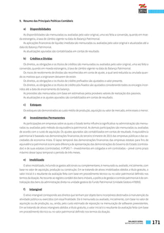 9. 	 Resumo das Principais Políticas Contábeis
a)	 Disponibilidades
As disponibilidades são mensuradas ou avaliadas pelo valor original, uma vez feita a conversão, quando em moe-
da estrangeira, à taxa de câmbio vigente na data do Balanço Patrimonial.
As aplicações financeiras de liquidez imediata são mensuradas ou avaliadas pelo valor original e atualizadas até a
data do Balanço Patrimonial.
As atualizações apuradas são contabilizadas em contas de resultado.
b)	 Créditos e Dívidas
Os direitos, as obrigações e os títulos de créditos são mensurados ou avaliados pelo valor original, uma vez feita a
conversão, quando em moeda estrangeira, à taxa de câmbio vigente na data do Balanço Patrimonial.
Os riscos de recebimento de dívidas são reconhecidos em conta de ajuste, a qual será reduzida ou anulada quan-
do os motivos que a originaram deixarem de existir.
Os direitos, as obrigações e os títulos de crédito prefixados são ajustados a valor presente.
Os direitos, as obrigações e os títulos de crédito pós-fixados são ajustados considerando todos os encargos incor-
ridos até a data de encerramento do balanço.
As provisões são mensuradas com base em estimativas pelos prováveis valores de realização dos passivos.
As atualizações e os ajustes apurados são contabilizados em contas de resultado.
c)	 Estoques
Os estoques são demonstrados ao custo médio de produção, aquisição ou valor de mercado, entre esses o menor.
d)	 Investimentos Permanentes
As participações em empresas sobre as quais o Estado tenha influência significativa na administração são mensu-
radas ou avaliadas pelo método da equivalência patrimonial. As demais participações são mensuradas ou avaliadas
de acordo com o custo de aquisição. Os ajustes apurados são contabilizados em contas de resultado. A equivalência
patrimonial é baseada nas demonstrações financeiras do terceiro trimestre de 2015 das empresas públicas e das so-
ciedades de economia mista. O lapso temporal das demonstrações financeiras das empresas estatais para fins de
equivalência patrimonial ocorre pela diferença de apresentação das demonstrações do Governo do Estado (controla-
dor) e de suas estatais (controladas). A IPSAS 7 – Investimentos em coligadas e em controladas – prevê como prazo
máximo desse lapso temporal o período de três meses.
e)	 Imobilizado
Oativoimobilizado,incluindoosgastosadicionaisoucomplementares,émensuradoouavaliado,inicialmente,com
base no valor de aquisição, produção ou construção. Em se tratando de ativos imobilizados obtidos a título gratuito, o
valor inicial é o resultante da avaliação feita com base em procedimento técnico ou no valor patrimonial definido nos
termosdadoação.Notocanteaoregistrocontábildosbensimóveis,apolíticadegestãoecontrolepatrimonialédecen-
tralização dos bens da administração direta na unidade gestora do Fundo Patrimonial (Unidade Gestora 470093).
f)	 Intangível
O ativo intangível corresponde aos direitos que tenham por objeto bens incorpóreos destinados à manutenção da
atividade pública ou exercidos com essa finalidade. Ele é mensurado ou avaliado, inicialmente, com base no valor de
aquisição ou de produção, ou, ainda, pelo custo estimado de reposição na mensuração de softwares preexistentes.
Em se tratando de ativos intangíveis obtidos a título gratuito, o valor inicial é o resultante da avaliação feita com base
em procedimento técnico ou no valor patrimonial definido nos termos da doação.
171BALANÇO GERAL
NOTAS EXPLICATIVAS
 