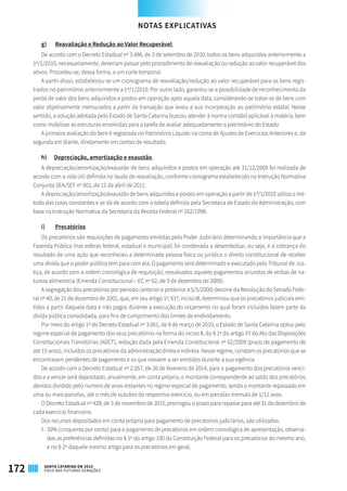 g)	 Reavaliação e Redução ao Valor Recuperável
De acordo com o Decreto Estadual nº 3.486, de 3 de setembro de 2010, todos os bens adquiridos anteriormente a
1º/1/2010, necessariamente, deveriam passar pelo procedimento de reavaliação ou redução ao valor recuperável dos
ativos. Procedeu-se, dessa forma, a um corte temporal.
A partir disso, estabeleceu-se um cronograma de reavaliação/redução ao valor recuperável para os bens regis-
trados no patrimônio anteriormente a 1º/1/2010. Por outro lado, garantiu-se a possibilidade de reconhecimento da
perda de valor dos bens adquiridos e postos em operação após aquela data, considerando-se tratar-se de bens com
valor objetivamente mensurados a partir da transação que levou a sua incorporação ao patrimônio estatal. Nesse
sentido, a solução adotada pelo Estado de Santa Catarina buscou atender à norma contábil aplicável à matéria, bem
como mobilizar as estruturas envolvidas para a tarefa de avaliar adequadamente o patrimônio do Estado.
A primeira avaliação do bem é registrada no Patrimônio Líquido na conta de Ajustes de Exercícios Anteriores e, da
segunda em diante, diretamente em contas de resultado.
h)	 Depreciação, amortização e exaustão
A depreciação/amortização/exaustão de bens adquiridos e postos em operação até 31/12/2009 foi realizada de
acordo com a vida útil definida no laudo de reavaliação, conforme cronograma estabelecido na Instrução Normativa
Conjunta SEA/SEF nº 001, de 12 de abril de 2011.
A depreciação/amortização/exaustão de bens adquiridos e postos em operação a partir de 1º/1/2010 utiliza o mé-
todo das cotas constantes e se dá de acordo com a tabela definida pela Secretaria de Estado da Administração, com
base na Instrução Normativa da Secretaria da Receita Federal nº 162/1998.
i)	 Precatórios
Os precatórios são requisições de pagamento emitidas pelo Poder Judiciário determinando a importância que a
Fazenda Pública (nas esferas federal, estadual e municipal) foi condenada a desembolsar, ou seja, é a cobrança do
resultado de uma ação que reconheceu a determinada pessoa física ou jurídica o direito constitucional de receber
uma dívida que o poder público tem para com ela. O pagamento será determinado e executado pelo Tribunal de Jus-
tiça, de acordo com a ordem cronológica de requisição, ressalvados aqueles pagamentos oriundos de verbas de na-
tureza alimentícia (Emenda Constitucional – EC nº 62, de 9 de dezembro de 2009).
A segregação dos precatórios por período (anterior e posterior a 5/5/2000) decorre da Resolução do Senado Fede-
ral nº 40, de 21 de dezembro de 2001, que, em seu artigo 1º, §1º, inciso III, determinou que os precatórios judiciais emi-
tidos a partir daquela data e não pagos durante a execução do orçamento no qual foram incluídos fazem parte da
dívida pública consolidada, para fins de cumprimento dos limites de endividamento.
Por meio do artigo 1º do Decreto Estadual nº 3.061, de 8 de março de 2010, o Estado de Santa Catarina optou pelo
regime especial de pagamento dos seus precatórios na forma do inciso II, do § 1º do artigo 97 do Ato das Disposições
Constitucionais Transitórias (ADCT), redação dada pela Emenda Constitucional nº 62/2009 (prazo de pagamento de
até 15 anos), incluídos os precatórios da administração direta e indireta. Nesse regime, constam os precatórios que se
encontravam pendentes de pagamento e os que viessem a ser emitidos durante a sua vigência.
De acordo com o Decreto Estadual nº 2.057, de 26 de fevereiro de 2014, para o pagamento dos precatórios venci-
dos e a vencer será depositado, anualmente, em conta própria, o montante correspondente ao saldo dos precatórios
devidos dividido pelo número de anos restantes no regime especial de pagamento, sendo o montante repassado em
uma ou mais parcelas, até o mês de outubro do respectivo exercício, ou em parcelas mensais de 1/12 avos.
O Decreto Estadual nº 428, de 3 de novembro de 2015, prorrogou o prazo para repasse para até 31 de dezembro de
cada exercício financeiro.
Dos recursos depositados em conta própria para pagamento de precatórios judiciários, são utilizados:
I - 50% (cinquenta por cento) para o pagamento de precatórios em ordem cronológica de apresentação, observa-
das as preferências definidas no § 1º do artigo 100 da Constituição Federal para os precatórios do mesmo ano,
e no § 2º daquele mesmo artigo para os precatórios em geral;
NOTAS EXPLICATIVAS
172 SANTA CATARINA EM 2015
FOCO NAS FUTURAS GERAÇÕES
 