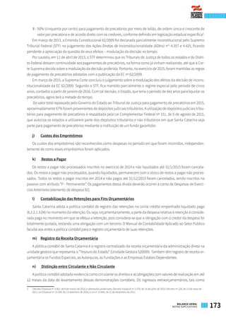 II - 50% (cinquenta por cento) para pagamento de precatórios por meio de leilão, de ordem única e crescente de
valor por precatório e de acordo direto com os credores, conforme definido em legislação estadual específica3
.
Em março de 2013, a Emenda Constitucional 62/2009 foi declarada parcialmente inconstitucional pelo Supremo
Tribunal Federal (STF) no julgamento das Ações Diretas de Inconstitucionalidade (ADIns) nos
4.357 e 4.425, ficando
pendente a apreciação da questão de seus efeitos – modulação da decisão no tempo.
Por cautela, em 11 de abril de 2013, o STF determinou que os Tribunais de Justiça de todos os estados e do Distri-
to Federal dessem continuidade aos pagamentos de precatórios, na forma como já vinham realizando, até que a Cor-
te Suprema decida sobre a modulação da decisão proferida. Portanto, no exercício de 2015, foram mantidas as regras
de pagamento de precatórios adotadas com a publicação da EC nº 62/2009.
Em março de 2015, a Suprema Corte concluiu o julgamento sobre a modulação dos efeitos da decisão de incons-
titucionalidade da EC 62/2009. Segundo o STF, fica mantido parcialmente o regime especial pelo período de cinco
anos, contados a partir de janeiro de 2016. Com tal decisão, o Estado, que teria o período de dez anos para liquidar os
precatórios, agora terá a metade do tempo.
Do valor total repassado pelo Governo do Estado ao Tribunal de Justiça para pagamento de precatórios em 2015,
aproximadamente 57% foram provenientes de depósitos judiciais tributários. A utilização de depósitos judiciais tribu-
tários para pagamento de precatórios é respaldada pela Lei Complementar Federal nº 151, de 5 de agosto de 2015,
que autoriza os estados a utilizarem parte dos depósitos tributários e não tributários em que Santa Catarina seja
parte para pagamento de precatórios mediante a instituição de um fundo garantidor.
j)	 Custos dos Empréstimos
Os custos dos empréstimos são reconhecidos como despesas no período em que foram incorridos, independen-
temente de como esses empréstimos foram aplicados.
k)	 Restos a Pagar
Os restos a pagar não processados inscritos no exercício de 2014 e não liquidados até 31/1/2015 foram cancela-
dos. Os restos a pagar não processados, quando liquidados, permanecem com o status de restos a pagar não proces-
sados. Todos os restos a pagar inscritos em 2014 e não pagos até 31/12/2015 foram cancelados, sendo inscritos no
passivo com atributo “P - Permanente”. Os pagamentos dessa dívida deverão ocorrer à conta de Despesas de Exercí-
cios Anteriores (elemento de despesa 92).
l)	 Contabilização das Retenções para Fins Orçamentários
Santa Catarina adota a política contábil de registro das retenções na conta crédito empenhado liquidado pago
(6.2.2.1.3.04) no momento da retenção. Ou seja, orçamentariamente, a parte da despesa relativa à retenção é conside-
rada paga no momento em que se efetua a retenção, pois considera-se que a obrigação com o credor da despesa foi
totalmente quitada, restando uma obrigação com um terceiro. O Manual de Contabilidade Aplicado ao Setor Público
faculta aos entes a política contábil para o registro orçamentário de suas retenções.
m)	 Registro da Receita Orçamentária
A política contábil de Santa Catarina é o registro centralizado da receita orçamentária da administração direta na
unidade gestora que representa o “Tesouro do Estado” (Unidade Gestora 520099). Também têm registro de receita or-
çamentária os Fundos Especiais, as Autarquias, as Fundações e as Empresas Estatais Dependentes.
n)	 Distinção entre Circulante e Não Circulante
A política contábil adotada evidencia como circulante os direitos e as obrigações com valores de realização em até
12 meses da data de levantamento dessas demonstrações contábeis. Os ingressos extraorçamentários, tais como
3	 Decreto Estadual nº 3.061, de 8 de março de 2010, e alterações posteriores; Decreto Estadual nº 3.379, de 14 de julho de 2010; Decreto nº 228, de 13 de maio de
2011; Lei Estadual nº 15.300, de 13 setembro de 2010; e Lei nº 15.693, de 21 de dezembro de 2011.
173BALANÇO GERAL
NOTAS EXPLICATIVAS
 