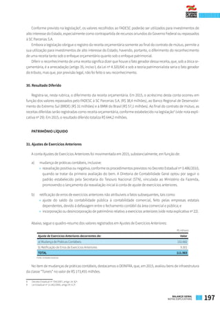 Conforme previsto na legislação8
, os valores recolhidos ao FADESC poderão ser utilizados para investimentos de
alto interesse do Estado, especialmente como contrapartida de recursos oriundos do Governo Federal ou repassados
à SC Parcerias S.A.
Embora a legislação obrigue o registro da receita orçamentária somente ao final do contrato de mútuo, permite a
sua utilização para investimentos de alto interesse do Estado, havendo, portanto, o diferimento do reconhecimento
de uma receita tanto sob o enfoque orçamentário quanto sob o enfoque patrimonial.
Diferir o reconhecimento de uma receita significa dizer que houve o fato gerador dessa receita, que, sob a ótica or-
çamentária, é a arrecadação (artigo 35, inciso I, da Lei nº 4.320/64) e sob a teoria patrimonialista seria o fato gerador
do tributo, mas que, por previsão legal, não foi feito o seu reconhecimento.
30. Resultado Diferido
Registra-se, nesta rubrica, o diferimento da receita orçamentária. Em 2015, o acréscimo desta conta ocorreu em
função dos valores repassados pelo FADESC à SC Parcerias S.A. (R$ 38,4 milhões), ao Banco Regional de Desenvolvi-
mento do Extremo Sul (BRDE) (R$ 31 milhões) e à BMW do Brasil (R$ 57,1 milhões). Ao final do contrato de mútuo, as
receitas diferidas serão registradas como receita orçamentária, conforme estabelecido na legislação9
(vide nota expli-
cativa nº 29). Em 2015, o resultado diferido totaliza R$ 644,2 milhões.
PATRIMÔNIO LÍQUIDO
31. Ajustes de Exercícios Anteriores
A conta Ajustes de Exercícios Anteriores foi movimentada em 2015, substancialmente, em função de:
a)	 mudança de práticas contábeis, inclusive:
»» reavaliação positiva ou negativa, conforme os procedimentos previstos no Decreto Estadual nº 3.486/2010,
quando se tratar da primeira avaliação do bem. A Diretoria de Contabilidade Geral optou por seguir o
padrão estabelecido pela Secretaria do Tesouro Nacional (STN), vinculada ao Ministério da Fazenda,
promovendo o lançamento da reavaliação inicial à conta de ajuste de exercícios anteriores.
b)	 retificação de erros de exercícios anteriores não atribuíveis a fatos subsequentes, tais como:
»» ajuste do saldo da contabilidade pública à contabilidade comercial, feito pelas empresas estatais
dependentes, devido à defasagem entre o fechamento contábil da área comercial e pública; e
»» incorporação ou desincorporação de patrimônio relativo a exercícios anteriores (vide nota explicativa nº 22).
Abaixo, segue o quadro-resumo dos valores registrados em Ajustes de Exercícios Anteriores:
R$ milhares
Ajuste de Exercícios Anteriores decorrentes de: Valor
a) Mudança de Práticas Contábeis 102.682
b) Retificação de Erros de Exercícios Anteriores 9.301
TOTAL 111.983
Fonte: Unidades Gestoras
No item de mudanças de práticas contábeis, destacamos o DEINFRA, que, em 2015, avaliou bens de infraestrutura
da classe “Túneis” no valor de R$ 173,455 milhões.
8	 Decreto Estadual nº 704/2007, artigo 14, §2º.
9	 Lei Estadual nº 13.342/2005, artigo 9º, § 2º.
197BALANÇO GERAL
NOTAS EXPLICATIVAS
 