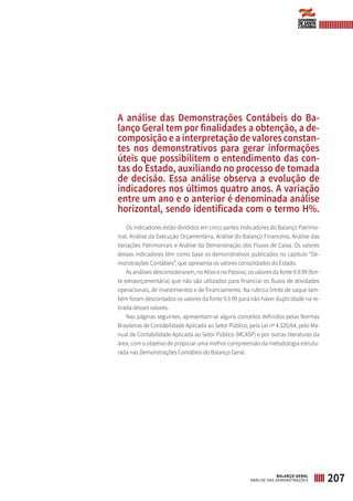A análise das Demonstrações Contábeis do Ba-
lanço Geral tem por finalidades a obtenção, a de-
composição e a interpretação de valores constan-
tes nos demonstrativos para gerar informações
úteis que possibilitem o entendimento das con-
tas do Estado, auxiliando no processo de tomada
de decisão. Essa análise observa a evolução de
indicadores nos últimos quatro anos. A variação
entre um ano e o anterior é denominada análise
horizontal, sendo identificada com o termo H%.
Os indicadores estão divididos em cinco partes: Indicadores do Balanço Patrimo-
nial, Análise da Execução Orçamentária, Análise do Balanço Financeiro, Análise das
Variações Patrimoniais e Análise da Demonstração dos Fluxos de Caixa. Os valores
desses indicadores têm como base os demonstrativos publicados no capítulo “De-
monstrações Contábeis”, que apresenta os valores consolidados do Estado.
As análises desconsideraram, no Ativo e no Passivo, os valores da fonte 9.9.99 (fon-
te extraorçamentária) que não são utilizados para financiar os fluxos de atividades
operacionais, de investimentos e de financiamento. Na rubrica limite de saque tam-
bém foram descontados os valores da fonte 9.9.99 para não haver duplicidade na re-
tirada desses valores.
Nas páginas seguintes, apresentam-se alguns conceitos definidos pelas Normas
Brasileiras de Contabilidade Aplicada ao Setor Público, pela Lei nº 4.320/64, pelo Ma-
nual de Contabilidade Aplicada ao Setor Público (MCASP) e por outras literaturas da
área, com o objetivo de propiciar uma melhor compreensão da metodologia estrutu-
rada nas Demonstrações Contábeis do Balanço Geral.
207BALANÇO GERAL
ANÁLISE DAS DEMONSTRAÇÕES
 
