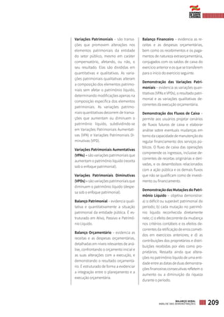 Variações Patrimoniais – são transa-
ções que promovem alterações nos
elementos patrimoniais da entidade
do setor público, mesmo em caráter
compensatório, afetando, ou não, o
seu resultado. Elas são divididas em
quantitativas e qualitativas. As varia-
ções patrimoniais qualitativas alteram
a composição dos elementos patrimo-
niais sem afetar o patrimônio líquido,
determinando modificações apenas na
composição específica dos elementos
patrimoniais. As variações patrimo-
niais quantitativas decorrem de transa-
ções que aumentam ou diminuem o
patrimônio líquido, subdividindo-se
em Variações Patrimoniais Aumentati-
vas (VPA) e Variações Patrimoniais Di-
minutivas (VPD).
Variações Patrimoniais Aumentativas
(VPAs) – são variações patrimoniais que
aumentam o patrimônio líquido (receita
sob o enfoque patrimonial).
Variações Patrimoniais Diminutivas
(VPDs) – são variações patrimoniais que
diminuem o patrimônio líquido (despe-
sa sob o enfoque patrimonial).
Balanço Patrimonial – evidencia quali-
tativa e quantitativamente a situação
patrimonial da entidade pública. É es-
truturado em Ativo, Passivo e Patrimô-
nio Líquido.
Balanço Orçamentário – evidencia as
receitas e as despesas orçamentárias,
detalhadas em níveis relevantes de aná-
lise, confrontando o orçamento inicial e
as suas alterações com a execução, e
demonstrando o resultado orçamentá-
rio. É estruturado de forma a evidenciar
a integração entre o planejamento e a
execução orçamentária.
Balanço Financeiro – evidencia as re-
ceitas e as despesas orçamentárias,
bem como os recebimentos e os paga-
mentos de natureza extraorçamentária,
conjugados com os saldos de caixa do
exercício anterior e os que se transferem
para o início do exercício seguinte.
Demonstração das Variações Patri-
moniais – evidencia as variações quan-
titativas (VPAs e VPDs), o resultado patri-
monial e as variações qualitativas de-
correntes da execução orçamentária.
Demonstração dos Fluxos de Caixa –
permite aos usuários projetar cenários
de fluxos futuros de caixa e elaborar
análise sobre eventuais mudanças em
torno da capacidade de manutenção do
regular financiamento dos serviços pú-
blicos. O fluxo de caixa das operações
compreende os ingressos, inclusive de-
correntes de receitas originárias e deri-
vadas, e os desembolsos relacionados
com a ação pública e os demais fluxos
que não se qualificam como de investi-
mento ou financiamento.
Demonstração das Mutações do Patri-
mônio Líquido – objetiva demonstrar:
a) o déficit ou superávit patrimonial do
período; b) cada mutação no patrimô-
nio líquido reconhecida diretamente
nele; c) o efeito decorrente da mudança
nos critérios contábeis e os efeitos de-
correntes da retificação de erros cometi-
dos em exercícios anteriores; e d) as
contribuições dos proprietários e distri-
buições recebidas por eles como pro-
prietários. Ressalta ainda que altera-
ções no patrimônio líquido de uma enti-
dade entre as datas de duas demonstra-
ções financeiras consecutivas refletem o
aumento ou a diminuição da riqueza
durante o período.
209BALANÇO GERAL
ANÁLISE DAS DEMONSTRAÇÕES
 
