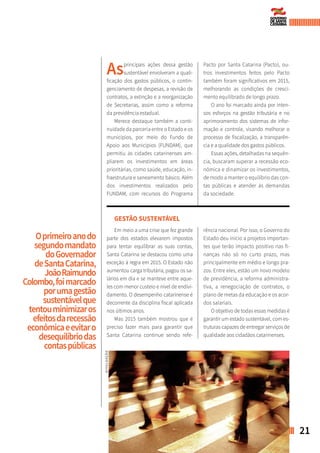 21BALANÇO GERAL
ASPECTOS ADMINISTRATIVOS
Asprincipais ações dessa gestão
sustentável envolveram a quali-
ficação dos gastos públicos, o contin-
genciamento de despesas, a revisão de
contratos, a extinção e a reorganização
de Secretarias, assim como a reforma
da previdência estadual.
Merece destaque também a conti-
nuidade da parceria entre o Estado e os
municípios, por meio do Fundo de
Apoio aos Municípios (FUNDAM), que
permitiu às cidades catarinenses am-
pliarem os investimentos em áreas
prioritárias, como saúde, educação, in-
fraestrutura e saneamento básico. Além
dos investimentos realizados pelo
FUNDAM, com recursos do Programa
Pacto por Santa Catarina (Pacto), ou-
tros investimentos feitos pelo Pacto
também foram significativos em 2015,
melhorando as condições de cresci-
mento equilibrado de longo prazo.
O ano foi marcado ainda por inten-
sos esforços na gestão tributária e no
aprimoramento dos sistemas de infor-
mação e controle, visando melhorar o
processo de fiscalização, a transparên-
cia e a qualidade dos gastos públicos.
Essas ações, detalhadas na sequên-
cia, buscaram superar a recessão eco-
nômica e dinamizar os investimentos,
de modo a manter o equilíbrio das con-
tas públicas e atender às demandas
da sociedade.
Oprimeiroanodo
segundomandato
doGovernador
deSantaCatarina,
JoãoRaimundo
Colombo,foimarcado
porumagestão
sustentávelque
tentouminimizaros
efeitosdarecessão
econômicaeevitaro
desequilíbriodas
contaspúblicas
GESTÃO SUSTENTÁVEL
Em meio a uma crise que fez grande
parte dos estados elevarem impostos
para tentar equilibrar as suas contas,
Santa Catarina se destacou como uma
exceção à regra em 2015. O Estado não
aumentou carga tributária, pagou os sa-
lários em dia e se manteve entre aque-
les com menor custeio e nível de endivi-
damento. O desempenho catarinense é
decorrente da disciplina fiscal aplicada
nos últimos anos.
Mas 2015 também mostrou que é
preciso fazer mais para garantir que
Santa Catarina continue sendo refe-
rência nacional. Por isso, o Governo do
Estado deu início a projetos importan-
tes que terão impacto positivo nas fi-
nanças não só no curto prazo, mas
principalmente em médio e longo pra-
zos. Entre eles, estão um novo modelo
de previdência, a reforma administra-
tiva, a renegociação de contratos, o
plano de metas da educação e os acor-
dos salariais.
O objetivo de todas essas medidas é
garantir um estado sustentável, com es-
truturas capazes de entregar serviços de
qualidade aos cidadãos catarinenses.
DIVULGAÇÃO
 