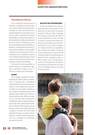 PREVIDÊNCIA PÚBLICA
Com a receita bem menor do que as
despesas, a previdência de Santa Catari-
na é um dos maiores entraves financeiros
do Estado. Em 2014, Santa Catarina foi o
segundo estado que mais aportou recur-
sos para cobrir a insuficiência financeira
da previdência, ficando atrás apenas do
RioGrandedoSul.Odéficitprevidenciário
do ano foi de R$ 2,7 bilhões, que, soma-
dosàcontribuiçãopatronaldoEstado,to-
talizaram um desembolso do Tesouro Es-
tadual de R$ 3,6 bilhões em 2014 (15,30%
da Receita Corrente Líquida). Em 2015, a
insuficiência com a previdência superou
os R$ 3 bilhões (16% da Receita Corrente
Líquida). A estimativa para 2020 era que
esse valor alcançaria R$ 7,8 bilhões.
Para conter o avanço desse déficit, o
Governo aprovou na Assembleia Legis-
lativa importantes projetos de lei: o
SCPrev e o reajuste nas contribuições.
SCPREV
Com o objetivo de garantir a susten-
tabilidade do sistema público previden-
ciário, o Governo criou a Previdência
Complementar (SCPrev) para futuros ser-
vidores. O novo modelo trata com isono-
mia todos os concursados. A adesão ou
não ao regime complementar será uma
opção de cada servidor. Com a SCPrev, o
Estadocontribuirácom28%eosservido-
res com 14% até o teto do INSS de R$
5.189,82 para salário na aposentadoria. A
partir desse valor, a participação faculta-
tiva no saldo de diferença passa a ser de
8% para o Governo do Estado e 8% para
o servidor. Os fundos da SCPrev terão
aplicação financeira no patamar de pre-
vidências complementares particulares,
mas com a vantagem de contribuição
por parte do Governo.
REAJUSTE NAS CONTRIBUIÇÕES
O Governo também elevou a partici-
pação previdenciária de todos os servi-
dores (de 11% para 14%) e do próprio
Estado (de 22% para 28%). A elevação
das alíquotas será gradual até 2018. O
fundo previdenciário, criado em 2008,
foi extinto, e o grupo de servidores per-
tencentes a ele migrou para o fundo fi-
nanceiro. Com isso, o Governo chegou a
um modelo isonômico de previdência
dos servidores do Estado. O saldo do
fundo previdenciário (cerca de R$ 800
milhões) também foi transferido para o
fundo financeiro, ajudando a reduzir o
déficit. Aliado a isso, no longo prazo, o
aumento da alíquota dos servidores e
do número de contribuintes a um fundo
único trará fôlego financeiro ao Estado
de Santa Catarina.
ASPECTOS ADMINISTRATIVOS
22 SANTA CATARINA EM 2015
FOCO NAS FUTURAS GERAÇÕES
DIVULGAÇÃO
 