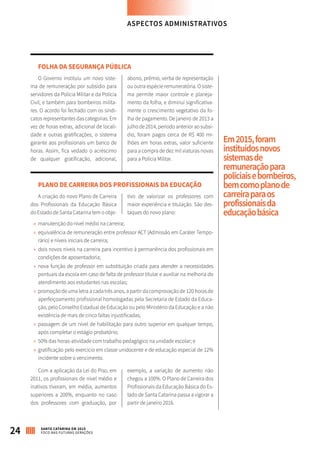 FOLHA DA SEGURANÇA PÚBLICA
O Governo instituiu um novo siste-
ma de remuneração por subsídio para
servidores da Polícia Militar e da Polícia
Civil, e também para bombeiros milita-
res. O acordo foi fechado com os sindi-
catos representantes das categorias. Em
vez de horas extras, adicional de locali-
dade e outras gratificações, o sistema
garante aos profissionais um banco de
horas. Assim, fica vedado o acréscimo
de qualquer gratificação, adicional,
abono, prêmio, verba de representação
ou outra espécie remuneratória. O siste-
ma permite maior controle e planeja-
mento da folha, e diminui significativa-
mente o crescimento vegetativo da fo-
lha de pagamento. De janeiro de 2013 a
julho de 2014, período anterior ao subsí-
dio, foram pagos cerca de R$ 400 mi-
lhões em horas extras, valor suficiente
para a compra de dez mil viaturas novas
para a Polícia Militar.
PLANO DE CARREIRA DOS PROFISSIONAIS DA EDUCAÇÃO
A criação do novo Plano de Carreira
dos Profissionais da Educação Básica
do Estado de Santa Catarina tem o obje-
tivo de valorizar os professores com
maior experiência e titulação. São des-
taques do novo plano:
»» manutenção do nível médio na carreira;
»» equivalência de remuneração entre professor ACT (Admissão em Caráter Tempo-
rário) e níveis iniciais de carreira;
»» dois novos níveis na carreira para incentivo à permanência dos profissionais em
condições de aposentadoria;
»» nova função de professor em substituição criada para atender a necessidades
pontuais da escola em caso de falta de professor titular e auxiliar na melhoria do
atendimento aos estudantes nas escolas;
»» promoção de uma letra a cada três anos, a partir da comprovação de 120 horas de
aperfeiçoamento profissional homologadas pela Secretaria de Estado da Educa-
ção, pelo Conselho Estadual de Educação ou pelo Ministério da Educação e a não
existência de mais de cinco faltas injustificadas;
»» passagem de um nível de habilitação para outro superior em qualquer tempo,
após completar o estágio probatório;
»» 50% das horas-atividade com trabalho pedagógico na unidade escolar; e
»» gratificação pelo exercício em classe unidocente e de educação especial de 12%
incidente sobre o vencimento.
Com a aplicação da Lei do Piso, em
2011, os profissionais de nível médio e
inativos tiveram, em média, aumentos
superiores a 200%, enquanto no caso
dos professores com graduação, por
exemplo, a variação de aumento não
chegou a 100%. O Plano de Carreira dos
Profissionais da Educação Básica do Es-
tado de Santa Catarina passa a vigorar a
partir de janeiro 2016.
Em2015,foram
instituídosnovos
sistemasde
remuneraçãopara
policiaisebombeiros,
bemcomoplanode
carreiraparaos
profissionaisda
educaçãobásica
ASPECTOS ADMINISTRATIVOS
24 SANTA CATARINA EM 2015
FOCO NAS FUTURAS GERAÇÕES
 