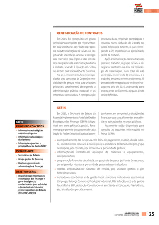 RENEGOCIAÇÃO DE CONTRATOS
Em 2015, foi constituído um grupo
de trabalho composto por representan-
tes das Secretarias de Estado da Fazen-
da, da Administração e da Casa Civil, ob-
jetivando identificar, analisar e renego-
ciar contratos dos órgãos e das entida-
des integrantes da administração direta
e indireta, visando à redução de custos
no âmbito do Estado de Santa Catarina.
No ano, inicialmente, foram renego-
ciados oito contratos de Cogestão (mo-
dalidade de gestão mista das unidades
prisionais catarinenses) abrangendo a
administração pública estadual e as
empresas contratadas. A renegociação
envolveu duas empresas contratadas e
resultou numa redução de 23,84% no
custo médio por detento, o que corres-
ponde a um impacto anual aproximado
de R$ 32 milhões.
Após a formalização do resultado do
primeiro trabalho, o grupo passou a re-
negociar contratos na área da Tecnolo-
gia da Informação, num total de 445
contratos, envolvendo 80 empresas, e o
trabalho encontra-se em andamento. O
processo de renegociação terá continui-
dade no ano de 2016, avançando para
outras áreas do Governo, as quais ainda
serão definidas.
GEFIN
Em 2015, a Secretaria de Estado da
Fazenda implementou o Portal de Gestão
Estratégica das Finanças (GEFIN) (dispo-
nível em www.gefin.sef.sc.gov.br), ferra-
menta que permite aos gestores de cada
órgãodoPoderExecutivoEstadualacom-
panharem, em tempo real, a situação das
finanças e que busca fomentar a excelên-
cia na aplicação dos recursos públicos.
Atualmente estão disponíveis para
consulta as seguintes informações no
Portal GEFIN:
»» acompanhamento das despesas com folha de pagamento, custeio, dívida públi-
ca, investimentos, repasses a municípios e a entidades. Detalhamento por grupo
de despesa, por contrato, por fornecedor e por unidade gestora;
»» informações de contratos de aquisição de materiais e equipamentos,
serviços e obras;
»» programação financeira detalhada por grupo de despesa, por fonte de recursos,
por origem dos recursos e por unidade gestora descentralizadora;
»» receitas arrecadadas por natureza de receita, por unidade gestora e por
fonte de recursos;
»» indicadores econômicos e de gestão fiscal: principais indicadores econômicos
(Emprego, Balança Comercial, Produção Industrial, PIB, Inflação, etc.) e da gestão
fiscal (Folha LRF, Aplicação Constitucional em Saúde e Educação, Previdência,
etc.) atualizados periodicamente.
GEFIN
PRINCIPAIS CONCEITOS
»» Informações estratégicas
nas mãos do gestor
»» Informações atualizadas
diariamente
»» Informações precisas –
principalbasededadosSIGEF
PÚBLICO-ALVO
»» Secretários de Estado
»» Grupo gestor do Governo
»» Diretores/gerentes de
administração e finanças
OBJETIVO GERAL
»» Disponibilizar informações
estratégicas das finanças e
gerar inteligência/
conhecimento para subsidiar
a tomada de decisão dos
gestores públicos do Estado
de Santa Catarina
25BALANÇO GERAL
ASPECTOS ADMINISTRATIVOS
 