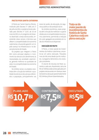 28 SANTA CATARINA EM 2015
FOCO NAS FUTURAS GERAÇÕES
PACTO POR SANTA CATARINA
O Pacto por Santa Catarina (Pacto),
instituído pelo Decreto n° 1.064, de 17
de julho de 2012, e posteriormente alte-
rado pelo Decreto n° 1.537, de 10 de
maio de 2013, é um programa do Gover-
no destinado a áreas estruturantes, en-
volvendo áreas sociais e técnicas que
afetam a competitividade da economia
catarinense, e buscando garantir um rá-
pido avanço na infraestrutura e no de-
senvolvimento do Estado.
Os projetos que integram o Pacto
têm como principal objetivo o incre-
mento da estrutura de atendimento às
necessidades da sociedade catarinen-
se, gerando melhoria na qualidade de
vida e na competitividade da economia
do Estado.
No âmbito social, os projetos esco-
lhidos têm a função de melhorar a qua-
lidade da estrutura dos serviços ofereci-
dos à população, principalmente nas
áreas da saúde, da educação, da segu-
rança pública e de proteção social.
No âmbito econômico, esses proje-
tos têm a função de melhorar e superar
obstáculos à competitividade da econo-
mia catarinense, permitindo a redução
do custo agregado aos produtos em ra-
zão da infraestrutura disponível.
EXECUÇÃO DO PACTO
O Pacto, o maior pacote de investi-
mentos da história catarinense, encon-
tra-se em plena execução. Passados
mais de três anos desde que foi instituí-
do, o programa demonstra uma evolu-
ção consistente.
O volume de recursos do Pacto au-
menta a cada ano. Atualmente, cerca de
R$10,7bilhõesestãosendoaplicadosem
projetos estruturantes em diversas áreas
doGoverno,dosquaisaproximadamente
R$ 5 bilhões já foram desembolsados.
R$10,7BI R$7,5BI R$5BI
PLANEJADO CONTRATADO EXECUTADO
ASPECTOS ADMINISTRATIVOS
Trata-sedo
maiorpacotede
investimentosda
históriadeSanta
Catarinaeestáem
plenaexecução
 