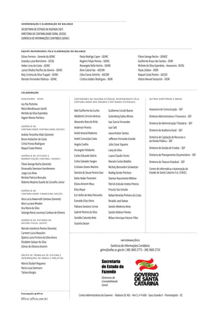 EQUIPE RESPONSÁVEL PELA ELABORAÇÃO DO BALANÇO
GilceuFerreira–GerentedaGEINC
GrazielaLuizaMeincheim–DCOG
HeberLimadaCosta–GEINC
JaniceVilséliaPacíficodaSilveira–GEINC
KelyCristinadaSilvaTruppel–GEINC
MarceloFernandesPedrosa–GEINC
PauloRodrigoCapre–GEINC
RogérioFelipePereira–GEINC
RosangelaDellaVechia–GEINC
AlineCabralVaz–ASCOM
CléiaCioniaSchmitz–ASCOM
CristinaValdeciRodrigues–DIOR
FlávioGeorgeRocha–GENOC
GuilhermeKrausdosSantos–DIOR
MicheledaSilvaEspíndola–Assessoria-DCOG
PauloZoldan–DIOR
RaquelCostaPereira–GECOC
VitórioManoelVaraschin–DIOR
Concepção gráfica
Officio (officio.com.br)
COORDENAÇÃO E ELABORAÇÃO DO BALANÇO
SECRETARIADEESTADODAFAZENDA(SEF)
DIRETORIADECONTABILIDADEGERAL(DCOG)
GERÊNCIADEINFORMAÇÕESCONTÁBEIS(GEINC)
COLABORAÇÃO
ASSESSORIA - DCOG
IsisPazPortinho
MárioWendhausenGentil
MicheledaSilvaEspíndola
VagnerAlonsoPacheco
GERÊNCIA DE
CONTABILIDADE CENTRALIZADA (GECOC)
AndréaTerezinhaVitali(Gerente)
BrunoHubacherdaCosta
CíntiaFronzaRodrigues
RaquelCostaPereira
GERÊNCIA DE ESTUDOS E
NORMATIZAÇÃO CONTÁBIL (GENOC)
FlávioGeorgeRocha(Gerente)
EmanuellaSeemannHunttemann
JorgeLuizAlves
MichelePatríciaRoncalio
RobertoMosânioDuartedeCarvalhoJúnior
GERÊNCIA DE
CONTABILIDADE FINANCEIRA (GECOF)
VeraLúciaHawerrothSantana(Gerente)
AliceLucianeRhoden
AnaMariadaSilva
SolangeMariaLourençoCardosodeOliveira
GERÊNCIA DE SISTEMAS DE
GESTÃO FISCAL (GESIF)
MarceloInocêncioPereira(Gerente)
CarmemLúciaMassulini
DjalmaLúcioFerreiradaSilvaArena
ElizabeteSalazardaSilva
GilmardeOliveiraAmorim
GRUPO DE TRABALHO DE SISTEMA E
INFORMAÇÕES DE OBRAS E PROJETOS
MárcioStudartNogueira
MariaLuizaSeemann
TatianaBorges
OUTRAS DIRETORIAS E ÁREAS
AssessoriadeComunicação–SEF
DiretoriaAdministrativaeFinanceira–SEF
DiretoriadeAdministraçãoTributária–SEF
DiretoriadeAuditoriaGeral–SEF
DiretoriadeCaptaçãodeRecursose
daDívidaPública–SEF
DiretoriadeGestãodeFundos–SEF
DiretoriadePlanejamentoOrçamentário–SEF
DiretoriadoTesouroEstadual–SEF
CentrodeInformáticaeAutomaçãodo
EstadodeSantaCatarinaS.A.(CIASC)
GuilhermeCeruttiBueno
GutembergSallesAfonso
IsacGarciaFernandes
IsairSell
IvanaKretzerSantos
JeffersonFernandoGrande
JúlioCesarSiqueira
LaizydaSilva
LuanaClaudiaTorres
MarceloCarlosBotelho
MichelyBernardiniSchweitzer
NadiegSoratoPacheco
OzemarNascimentoWillmer
PatrickEstevãoImetonPereira
PriscilaTaisSchulle
RafaelAlmeidaPinheirodaCosta
RinaldoJoséValese
SandroMedeirosAlves
SandroRobsonPontes
WilsonHenriqueFetznerFilho
CONTADORES DA FAZENDA ESTADUAL RESPONSÁVEIS PELA
CONTABILIDADE DOS ÓRGÃOS E ENTIDADES ESTADUAIS
AbelGuilhermedaCunha
AdalbertoCervinoVentura
AlexandraMaradeBrito
AndersonPereira
AndréAmaralMedeiros
AndréConceiçãoCosta
AngelaCoelho
ArcangeloFelisberto
CarlosEduardoOsório
CintiaSalvadorSorgen
CristianoSeveroMartins
DanieladeSouzaPereiraSavi
DielisHederFiorentini
ElianaAmorimRosa
ElisaMayer
ErcíVelhodeMeloPetronilio
EveraldoEliasVieira
FabianaSantanaCorrea
GabrielPereiradaSilva
GeraldoCatundaNeto
GrazielaGesser
INFORMAÇÕES
GerênciadeInformaçõesContábeis
geinc@sefaz.sc.gov.br|(48)36652773–(48)36652710
Secretaria
de Estado da
Fazenda
Diretoria de
Contabilidade
Geral
CentroAdministrativodoGoverno –RodoviaSC401–Km5,nº4.600–SacoGrandeII–Florianópolis–SC
 