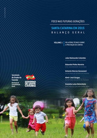Secretaria
de Estado da
Fazenda
Diretoria de
Contabilidade
Geral
João Raimundo Colombo
G O V E R N A D O R D O E S T A D O
Eduardo Pinho Moreira
V I C E - G O V E R N A D O R D O E S TA D O
Antonio Marcos Gavazzoni
SECRETÁRIO DE ESTADO DA FAZENDA
Almir José Gorges
S E C R E TÁ R I O A DJ U N TO DA FAZ E N DA
Graziela Luiza Meincheim
D I R E TO RA D E CO N TA B I L I DA D E G E RA L
FOCO NAS FUTURAS GERAÇÕES
SANTA CATARINA EM 2015
B A L A N Ç O G E R A L
VOLUME 1 RELATÓRIO TÉCNICO SOBRE
A PRESTAÇÃO DE CONTAS
JULIOCAVALHEIRO
 