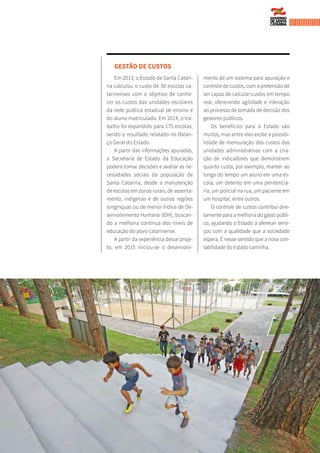 GESTÃO DE CUSTOS
Em 2013, o Estado de Santa Catari-
na calculou o custo de 30 escolas ca-
tarinenses com o objetivo de conhe-
cer os custos das unidades escolares
da rede pública estadual de ensino e
do aluno matriculado. Em 2014, o tra-
balho foi expandido para 175 escolas,
sendo o resultado relatado no Balan-
ço Geral do Estado.
A partir das informações apuradas,
a Secretaria de Estado da Educação
poderá tomar decisões e avaliar as ne-
cessidades sociais da população de
Santa Catarina, desde a manutenção
de escolas em zonas rurais, de assenta-
mento, indígenas e de outras regiões
longínquas ou de menor Índice de De-
senvolvimento Humano (IDH), buscan-
do a melhoria contínua dos níveis de
educação do povo catarinense.
A partir da experiência desse proje-
to, em 2015 iniciou-se o desenvolvi-
mento de um sistema para apuração e
controle de custos, com a pretensão de
ser capaz de calcular custos em tempo
real, oferecendo agilidade e interação
ao processo de tomada de decisão dos
gestores públicos.
Os benefícios para o Estado são
muitos, mas entre eles existe a possibi-
lidade de mensuração dos custos das
unidades administrativas com a cria-
ção de indicadores que demonstrem
quanto custa, por exemplo, manter ao
longo do tempo um aluno em uma es-
cola, um detento em uma penitenciá-
ria, um policial na rua, um paciente em
um hospital, entre outros.
O controle de custos contribui dire-
tamente para a melhoria do gasto públi-
co, ajudando o Estado a oferecer servi-
ços com a qualidade que a sociedade
espera. É nesse sentido que a nova con-
tabilidade do Estado caminha.
JAMESTAVARES
 