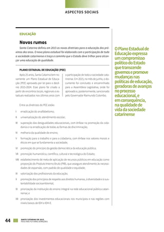 EDUCAÇÃO
Novos rumos
Santa Catarina definiu em 2015 as novas diretrizes para a educação dos pró-
ximos dez anos. O novo plano estadual foi elaborado com a participação de toda
a sociedade catarinense e traça o caminho que o Estado deve trilhar para alcan-
çar uma educação de qualidade.
PLANO ESTADUAL DE EDUCAÇÃO (PEE)
Após 25 anos, Santa Catarina tem no-
vamente um Plano Estadual de Educa-
ção (PEE) aprovado por lei para o decê-
nio 2015-2024. Esse plano foi criado a
partir de encontros locais, regionais e es-
taduais realizados nos últimos anos com
a participação de toda a sociedade cata-
rinense. Em 2015, no mês de junho, o do-
cumento foi concluído e encaminhado
para a Assembleia Legislativa, onde foi
aprovado e, posteriormente, sancionado
pelo Governador Raimundo Colombo.
Entre as diretrizes do PEE estão:
I	 erradicação do analfabetismo;
II	 universalização do atendimento escolar;
III	 superação das desigualdades educacionais, com ênfase na promoção da cida-
dania e na erradicação de todas as formas de discriminação;
IV	 melhoria da qualidade do ensino;
V	 formação para o trabalho e para a cidadania, com ênfase nos valores morais e
éticos em que se fundamenta a sociedade;
VI	 promoção do princípio da gestão democrática da educação pública;
VII	 promoção humanística, científica, cultural e tecnológica do Estado;
VIII	 estabelecimento de meta de aplicação de recursos públicos em educação como
proporção do Produto Interno Bruto (PIB), que assegure atendimento às necessi-
dades de expansão, com padrão de qualidade e equidade;
IX	 valorização dos profissionais da educação;
X	 promoção dos princípios de respeito aos direitos humanos, à diversidade e à sus-
tentabilidade socioambiental;
XI	 priorização da instituição do ensino integral na rede educacional pública catari-
nense; e
XII	 priorização dos investimentos educacionais nos municípios e nas regiões com
níveis baixos de IDH e IDH-E.
OPlanoEstadualde
Educaçãoexpressa
umcompromisso
políticodoEstado
quetranscende
governosepromove
mudançasnas
políticasdeeducação,
geradorasdeavanços
noprocesso
educacional,e
emconsequência,
naqualidadede
vidadasociedade
catarinense
ASPECTOS SOCIAIS
44 SANTA CATARINA EM 2015
FOCO NAS FUTURAS GERAÇÕES
 