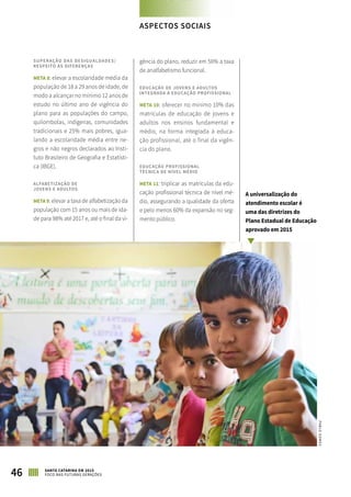 SUPERAÇÃO DAS DESIGUALDADES/
RESPEITO ÀS DIFERENÇAS
META 8: elevar a escolaridade média da
população de 18 a 29 anos de idade, de
modo a alcançar no mínimo 12 anos de
estudo no último ano de vigência do
plano para as populações do campo,
quilombolas, indígenas, comunidades
tradicionais e 25% mais pobres, igua-
lando a escolaridade média entre ne-
gros e não negros declarados ao Insti-
tuto Brasileiro de Geografia e Estatísti-
ca (IBGE).
ALFABETIZAÇÃO DE
JOVENS E ADULTOS
META 9: elevar a taxa de alfabetização da
população com 15 anos ou mais de ida-
de para 98% até 2017 e, até o final da vi-
gência do plano, reduzir em 50% a taxa
de analfabetismo funcional.
EDUCAÇÃO DE JOVENS E ADULTOS
INTEGRADA À EDUCAÇÃO PROFISSIONAL
META 10: oferecer no mínimo 10% das
matrículas de educação de jovens e
adultos nos ensinos fundamental e
médio, na forma integrada à educa-
ção profissional, até o final da vigên-
cia do plano.
EDUCAÇÃO PROFISSIONAL
TÉCNICA DE NÍVEL MÉDIO
META 11: triplicar as matrículas da edu-
cação profissional técnica de nível mé-
dio, assegurando a qualidade da oferta
e pelo menos 60% da expansão no seg-
mento público.
A universalização do
atendimento escolar é
uma das diretrizes do
Plano Estadual de Educação
aprovado em 2015
PABLOGOMES
46 SANTA CATARINA EM 2015
FOCO NAS FUTURAS GERAÇÕES
ASPECTOS SOCIAIS
 