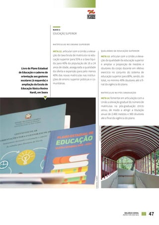 BLOCO 2:
EDUCAÇÃO SUPERIOR
MATRÍCULAS NO ENSINO SUPERIOR
META 12: articular com a União a eleva-
ção da taxa bruta de matrícula na edu-
cação superior para 55% e a taxa líqui-
da para 40% da população de 18 a 24
anos de idade, assegurada a qualidade
da oferta e expansão para pelo menos
40% das novas matrículas nas institui-
ções de ensino superior públicas e co-
munitárias.
QUALIDADE DA EDUCAÇÃO SUPERIOR
META 13: articular com a União a eleva-
ção da qualidade da educação superior
e ampliar a proporção de mestres e
doutores do corpo docente em efetivo
exercício no conjunto do sistema de
educação superior para 80%, sendo, do
total, no mínimo 40% doutores até o fi-
nal da vigência do plano.
MATRÍCULAS NA PÓS-GRADUAÇÃO
META 14: fomentar em articulação com a
União a elevação gradual do número de
matrículas na pós-graduação stricto
sensu, de modo a atingir a titulação
anual de 2.400 mestres e 900 doutores
até o final da vigência do plano.
Livro do Plano Estadual
de Educação e caderno de
orientação aos gestores
escolares (à esquerda) e
ampliação da Escola de
Educação Básica Rosina
Nardi, em Seara
JAMESTAVARES
JAQUELINENOCETI
47BALANÇO GERAL
ASPECTOS SOCIAIS
 