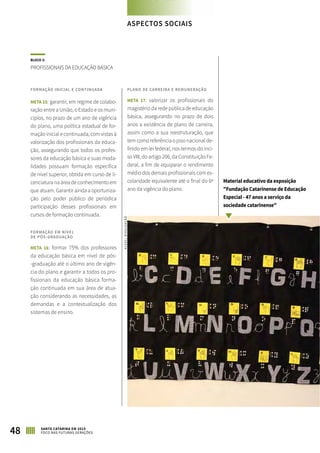 BLOCO 3:
PROFISSIONAIS DA EDUCAÇÃO BÁSICA
FORMAÇÃO INICIAL E CONTINUADA
META 15: garantir, em regime de colabo-
ração entre a União, o Estado e os muni-
cípios, no prazo de um ano de vigência
do plano, uma política estadual de for-
mação inicial e continuada, com vistas à
valorização dos profissionais da educa-
ção, assegurando que todos os profes-
sores da educação básica e suas moda-
lidades possuam formação específica
de nível superior, obtida em curso de li-
cenciatura na área de conhecimento em
que atuam. Garantir ainda a oportuniza-
ção pelo poder público de periódica
participação desses profissionais em
cursos de formação continuada.
FORMAÇÃO EM NÍVEL
DE PÓS-GRADUAÇÃO
META 16: formar 75% dos professores
da educação básica em nível de pós-
-graduação até o último ano de vigên-
cia do plano e garantir a todos os pro-
fissionais da educação básica forma-
ção continuada em sua área de atua-
ção considerando as necessidades, as
demandas e a contextualização dos
sistemas de ensino.
PLANO DE CARREIRA E REMUNERAÇÃO
META 17: valorizar os profissionais do
magistério da rede pública de educação
básica, assegurando no prazo de dois
anos a existência de plano de carreira,
assim como a sua reestruturação, que
tem como referência o piso nacional de-
finido em lei federal, nos termos do inci-
so VIII, do artigo 206, da Constituição Fe-
deral, a fim de equiparar o rendimento
médio dos demais profissionais com es-
colaridade equivalente até o final do 6º
ano da vigência do plano.
Material educativo da exposição
"Fundação Catarinense de Educação
Especial - 47 anos a serviço da
sociedade catarinense"
48 SANTA CATARINA EM 2015
FOCO NAS FUTURAS GERAÇÕES
ASPECTOS SOCIAIS
ALESC/DIVULGAÇÃO
 