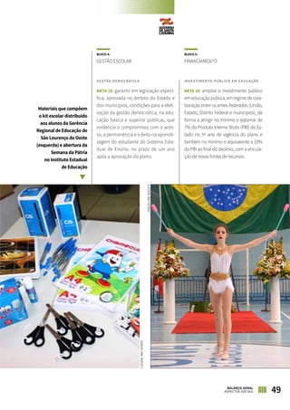 BLOCO 4:
GESTÃO ESCOLAR
GESTÃO DEMOCRÁTICA
META 18: garantir em legislação especí-
fica, aprovada no âmbito do Estado e
dos municípios, condições para a efeti-
vação da gestão democrática, na edu-
cação básica e superior públicas, que
evidencie o compromisso com o aces-
so, a permanência e o êxito na aprendi-
zagem do estudante do Sistema Esta-
dual de Ensino, no prazo de um ano
após a aprovação do plano.
BLOCO 5:
FINANCIAMENTO
INVESTIMENTO PÚBLICO EM EDUCAÇÃO
META 19: ampliar o investimento público
em educação pública, em regime de cola-
boração entre os entes federados (União,
Estado, Distrito Federal e municípios), de
forma a atingir no mínimo o patamar de
7% do Produto Interno Bruto (PIB) do Es-
tado no 5º ano de vigência do plano e
também no mínimo o equivalente a 10%
do PIB ao final do decênio, com a vincula-
ção de novas fontes de recursos.
Materiais que compõem
o kit escolar distribuído
aos alunos da Gerência
Regional de Educação de
São Lourenço do Oeste
(esquerda) e abertura da
Semana da Pátria
no Instituto Estadual
de Educação
49BALANÇO GERAL
ASPECTOS SOCIAIS
JAQUELINENOCETI
JAQUELINENOCETI
 