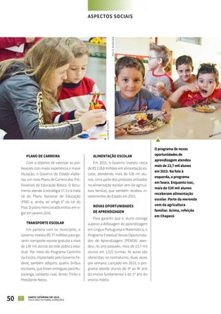 PLANO DE CARREIRA
Com o objetivo de valorizar os pro-
fessores com maior experiência e maior
titulação, o Governo do Estado elabo-
rou um novo Plano de Carreira dos Pro-
fissionais da Educação Básica. O docu-
mento atende à estratégia 17.3 e à meta
18 do Plano Nacional de Educação
(PNE) e, ainda, ao artigo 6° da Lei do
Piso. O plano mencionado entrou em vi-
gor em janeiro 2016.
TRANSPORTE ESCOLAR
Em parceria com os municípios, o
Governo investiu R$ 77 milhões para ga-
rantir transporte escolar gratuito a mais
de 130 mil alunos da rede pública esta-
dual. Por meio do Programa Caminho
da Escola, implantado pelo Governo Fe-
deral, também adquiriu quatro ônibus
escolares, que foram entregues para Itu-
poranga, Leoberto Leal, Arroio Trinta e
Presidente Nereu.
ALIMENTAÇÃO ESCOLAR
Em 2015, o Governo investiu cerca
de R$ 118,8 milhões em alimentação es-
colar, atendendo mais de 530 mil alu-
nos. Uma parte dos produtos utilizados
na alimentação escolar vem da agricul-
tura familiar, que também recebeu in-
vestimentos do Estado em 2015.
NOVAS OPORTUNIDADES
DE APRENDIZAGEM
Para garantir que o aluno consiga
superar a defasagem de aprendizagem
em Língua Portuguesa e Matemática, o
Programa Estadual Novas Oportunida-
des de Aprendizagem (PENOA) aten-
deu, no ano passado, mais de 23,7 mil
alunos em 1.521 turmas. As aulas são
oferecidas no contraturno, duas vezes
por semana. Lançado em 2013, o pro-
grama atende alunos do 3º ao 8º ano
do ensino fundamental e do 1º ano do
ensino médio.
O programa de novas
oportunidades de
aprendizagem atendeu
mais de 23,7 mil alunos
em 2015. Na foto à
esquerda, o programa
em Seara. Enquanto isso,
mais de 530 mil alunos
receberam alimentação
escolar. Parte da merenda
vem da agricultura
familiar. Acima, refeição
em Chapecó
PAULOMUNAUAR
GLAUCOBENETTI
50 SANTA CATARINA EM 2015
FOCO NAS FUTURAS GERAÇÕES
ASPECTOS SOCIAIS
 
