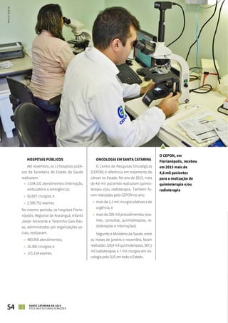 HOSPITAIS PÚBLICOS
Até novembro, os 13 hospitais públi-
cos da Secretaria de Estado da Saúde
realizaram:
»» 1.034.132 atendimentos (internação,
ambulatório e emergência);
»» 50.607 cirurgias; e
»» 2.596.752 exames.
No mesmo período, os hospitais Floria-
nópolis, Regional de Araranguá, Infantil
Jesser Amarante e Terezinha Gaio Bas-
so, administrados por organizações so-
ciais, realizaram:
»» 483.956 atendimentos;
»» 16.366 cirurgias; e
»» 115.154 exames.
ONCOLOGIA EM SANTA CATARINA
O Centro de Pesquisas Oncológicas
(CEPON) é referência em tratamento de
câncer no Estado. No ano de 2015, mais
de 4,6 mil pacientes realizaram quimio-
terapia e/ou radioterapia. Também fo-
ram realizadas pelo CEPON no ano:
»» mais de 1,1 mil cirurgias eletivas e de
urgência; e
»» mais de 295 mil procedimentos (exa-
mes, consultas, quimioterapias, ra-
dioterapias e internações).
Segundo o Ministério da Saúde, entre
os meses de janeiro e novembro, foram
realizadas128,4milquimioterapias,387,1
mil radioterapias e 7 mil cirurgias em on-
cologia pelo SUS em todo o Estado.
54 SANTA CATARINA EM 2015
FOCO NAS FUTURAS GERAÇÕES
O CEPON, em
Florianópolis, recebeu
em 2015 mais de
4,6 mil pacientes
para a realização de
quimioterapia e/ou
radioterapia
PAULOGOETH
 