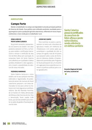 AGRICULTURA
Campo Forte
Manter o trabalhador no campo com dignidade é uma das principais políticas
do Governo do Estado. Essa política vem colhendo excelentes resultados para o
agronegócio e para a produção agrícola catarinense, refletindo em novos empre-
endimentos e mais renda para o trabalhador rural.
ZONA LIVRE DE
PESTE SUÍNA CLÁSSICA
No primeiro semestre, representan-
tes do Governo do Estado e do setor
produtivo estiveram em Paris, na Fran-
ça, para receber a certificação interna-
cional e renovar o certificado de área
livre de febre aftosa sem vacinação. As
conquistas fazem de Santa Catarina
uma referência em qualidade e defesa
sanitária, fortalecem o setor agropecu-
ário e trazem a possibilidade da aber-
tura de novos mercados.
FAZENDAS MARINHAS
Santa Catarina tornou-se o único
estado a ter os seus parques marinhos
ordenados e regularizados. Os produ-
tores de ostras e de mariscos do litoral
catarinense passaram a ter áreas de-
marcadas no mar para cultivar os mo-
luscos com mais segurança e profissio-
nalismo. São 812 fazendas marinhas,
de 1,5 hectare em média, demarcadas
de Palhoça a São Francisco do Sul. Para
a demarcação, foram usadas 3.280
boias, que servirão também para orien-
tar as ações de gestão e fiscalização do
uso da costa.
JOVEM NO CAMPO
Para incentivar os jovens a perma-
necerem no meio rural, a Secretaria da
Agricultura investiu em melhorias da
infraestrutura e em outras ações que
aumentaram a qualidade de vida no
campo. Em agosto, mais de mil jovens
que passaram pelos cursos de forma-
ção em Liderança, Gestão e Empreen-
dedorismo promovidos pelo Programa
SC Rural participaram de um encontro
em Lages para trocar experiências e co-
nhecer as políticas públicas para o se-
tor agropecuário.
56 SANTA CATARINA EM 2015
FOCO NAS FUTURAS GERAÇÕES
SantaCatarina
possuioscertificados
dezonalivrede
febreaftosaepeste
suínaclássica,
sendoreferência
emdefesasanitária
Encontro Regional de Gado
de Corte, Cocal do Sul
NILSONTEIXEIRA
ASPECTOS SOCIAIS
 