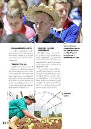 58 SANTA CATARINA EM 2015
FOCO NAS FUTURAS GERAÇÕES
ASPECTOS SOCIAIS
COMUNIDADES RURAIS DIGITAIS
Foram 11 os municípios que recebe-
ram projetos técnicos e assinaram con-
vênios com o Governo do Estado para
implantação de torres de internet e tele-
fonia wireless.
PROGRAMA TERRA BOA
Em 2015, foram atendidos mais de 70
mil produtores com subvenção para ad-
quirir310miltoneladasdecalcário,220mil
sacas de milho, 3.500 kits forrageira e 430
kits apicultura. Também foram disponibili-
zadosrecursosparaatenderosprodutores
do Alto Vale do Itajaí que perderam boa
parte de suas produções devido ao exces-
so de chuvas, com subvenção para com-
pradesementesdesojaedearroz.
FOMENTO À PRODUÇÃO
AGROPECUÁRIA
Em 2015, o Estado investiu no Pro-
grama de Fomento à Produção Agrope-
cuária, beneficiando 1.295 produtores
rurais com financiamentos destinados à
aquisição de bens ou de serviços para a
melhoria do processo produtivo ou de
agregação de valor.
O programa contempla ainda finan-
ciamentos para que jovens rurais pos-
sam adquirir kits de informática. O Go-
verno paga 50% do valor para opera-
ções de até R$ 3 mil. Em 2015, foram 596
jovens beneficiados. Os recursos foram
utilizados para aquisição de 542 note-
books, 37 computadores de mesa, 336
impressoras e 207 kits de internet.
JULIOCAVALHEIRO
OSVALDONOCETI
Encontro de jovens
empreendedores rurais,
em Lages, reuniu mais
de mil participantes
para estimular a
permanência no campo
Agricultura
familiar
 