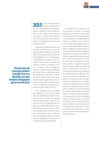 2015	ficará em nossa memória	
	co­mo um ano turbulento.
Crise foi a palavra mais escrita e pronun-
ciada na imprensa. Fomos surpreendi-
dos por um cenário imprevisível que
não poupou a maioria dos estados. A
economia nacional foi duramente aba-
lada, e nós não ficamos imunes ao que
aconteceu no País.
Ainda assim, acredito que 2015 será
lembrado também como um ano de
grandes oportunidades para Santa Ca-
tarina. Enquanto grande parte dos esta-
dos se afogava em suas contas públicas,
o nosso Estado, com apenas 1% do ter-
ritório e muitas vezes esquecido pela
imprensa, começou a emergir e a cha-
mar a atenção. Como conseguimos
manter as menores taxas de desempre-
go do País? Como continuamos atrain-
do investimentos nacionais e interna-
cionais em meio à crise? Como pude-
mos não apenas pagar em dia, mas an-
tecipar salários dos servidores públi-
cos? Como seguimos sem aumentar im-
postos enquanto tantos o fizeram?
Essas realizações, que na verdade
são obrigações de um Governo, passa-
ramaserconsideradasverdadeirasproe-
zas em meio ao cenário de recessão
econômica que assolou a nação. E foi a
partir da crise, não desejada por nin-
guém, que Santa Catarina teve a opor-
tunidade de mostrar ao País um Brasil
que está dando certo. Em 2015, cresce-
mos e aparecemos. Não somente por
conta de realizações públicas, mas pela
histórica capacidade do nosso povo de
empreender e de superar desafios.
Em paralelo, foi por conta da crise
que tivemos de colocar em prática
ações que já estavam em nosso radar,
as quais sempre consideramos necessá-
rias para garantir a sustentabilidade do
Estado nos próximos anos. Iniciamos
uma reforma administrativa que per-
meou as empresas da administração in-
direta, as agências reguladoras e as Se-
cretarias de Desenvolvimento Regional.
Implantamos a política de subsídio na
folha de pagamentos da segurança pú-
blica, o que vai nos permitir um contro-
le muito maior sobre os gastos. Fomen-
tamos ações em segmentos específi-
cos, como o de energias renováveis e de
portos, e aprimoramos os nossos ca-
nais de comunicação com investidores.
No FUNDAM, atingimos 99% dos muni-
cípios catarinenses beneficiados. Am-
pliamos o escopo do cartão de paga-
mentos do Estado para os hospitais,
com base na experiência bem-sucedida
nas escolas. Mas, entre todas as realiza-
ções, acredito que a mais importante
foi a reforma da previdência pública es-
tadual, incluindo a criação da previdên-
cia complementar. Tanto os servidores
quanto o Estado passam a contribuir
um pouco mais para essa conta que é
paga por todos os catarinenses. E para
os servidores que ingressarem no futu-
ro, teremos um sistema novo e susten-
tável, mais próximo da realidade de to-
dos os brasileiros.
Prenúnciosde
recessãopodem
transformarem
desafiosasmais
simplesobrigações
governamentais
 
