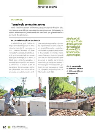 DEFESA CIVIL
Tecnologia contra Desastres
Santa Catarina investe em ferramentas que ajudam a prever desastres natu-
rais e a contornar problemas provocados por esses fenômenos. Destaque para os
radares meteorológicos e para as pontes pré-fabricadas, que ajudam a reduzir o
sofrimento dos catarinenses.
KITS DE TRANSPOSIÇÃO DE OBSTÁCULOS
A Defesa Civil de Santa Catarina en-
tregou 65 kits de transposição de obstá-
culos, beneficiando 39 municípios em
2015. Os recursos aplicados são prove-
nientes do Fundo Estadual da Defesa Ci-
vildeSantaCatarina,criadoparaatender
a situações de emergência. Na prática, o
Estado cede o kit de transposição, e o
municípioseresponsabilizaporconstruir
as cabeceiras e os acessos. Os kits de
transposição são estruturas pré-fabrica-
daseprotendidas,comcabosdeaço,de-
senvolvidaspara substituirpontesdanifi-
cadas ou destruídas pela força da natu-
reza e pelo tempo. As estruturas supor-
tam cerca de 75 toneladas e possibilitam
continuidade no processo de escoamen-
to da produção em diversas regiões,
mesmo durante um período chuvoso. O
custo tem uma redução de 50% quando
comparado a projetos convencionais
para construção. As pontes atraíram a
atenção de pelo menos 10 estados, que
vieram conhecer o processo de instala-
ção. O projeto já ultrapassou a marca de
200 unidades desde 2014.
ASPECTOS SOCIAIS
ADefesaCivil
entregou65kits
detransposição
deobstáculos
durante2015,
beneficiando
39municípios
Kits de transposição
de obstáculos em Cocal
do Sul (esquerda) e em
Santiago do Sul
60 SANTA CATARINA EM 2015
FOCO NAS FUTURAS GERAÇÕES
PAULADAROS
THAISEGUIDINI
 