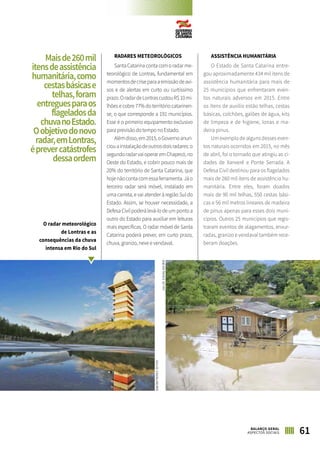 RADARES METEOROLÓGICOS
SantaCatarinacontacomoradarme-
teorológico de Lontras, fundamental em
momentosdecriseparaaemissãodeavi-
sos e de alertas em curto ou curtíssimo
prazo.OradardeLontrascustouR$10mi-
lhões e cobre 77% do território catarinen-
se, o que corresponde a 191 municípios.
Esse é o primeiro equipamento exclusivo
para previsão do tempo no Estado.
Alémdisso,em2015,oGovernoanun-
ciouainstalaçãodeoutrosdoisradares:o
segundoradarvaioperaremChapecó,no
Oeste do Estado, e cobrir pouco mais de
20% do território de Santa Catarina, que
hojenãocontacomessaferramenta.Jáo
terceiro radar será móvel, instalado em
uma carreta, e vai atender à região Sul do
Estado. Assim, se houver necessidade, a
Defesa Civil poderá levá-lo de um ponto a
outro do Estado para auxiliar em leituras
mais específicas. O radar móvel de Santa
Catarina poderá prever, em curto prazo,
chuva, granizo, neve e vendaval.
ASSISTÊNCIA HUMANITÁRIA
O Estado de Santa Catarina entre-
gou aproximadamente 434 mil itens de
assistência humanitária para mais de
25 municípios que enfrentaram even-
tos naturais adversos em 2015. Entre
os itens de auxílio estão telhas, cestas
básicas, colchões, galões de água, kits
de limpeza e de higiene, lonas e ma-
deira pinus.
Um exemplo de alguns desses even-
tos naturais ocorridos em 2015, no mês
de abril, foi o tornado que atingiu as ci-
dades de Xanxerê e Ponte Serrada. A
Defesa Civil destinou para os flagelados
mais de 260 mil itens de assistência hu-
manitária. Entre eles, foram doados
mais de 90 mil telhas, 550 cestas bási-
cas e 56 mil metros lineares de madeira
de pinus apenas para esses dois muni-
cípios. Outros 25 municípios que regis-
traram eventos de alagamentos, enxur-
radas, granizo e vendaval também rece-
beram doações.
Maisde260mil
itensdeassistência
humanitária,como
cestasbásicase
telhas,foram
entreguesparaos
flageladosda
chuvanoEstado.
Oobjetivodonovo
radar,emLontras,
éprevercatástrofes
dessaordem
O radar meteorológico
de Lontras e as
consequências da chuva
intensa em Rio do Sul
61BALANÇO GERAL
ASPECTOS SOCIAIS
JULIOCAVALHEIRO
JULIOCAVALHEIRO
 
