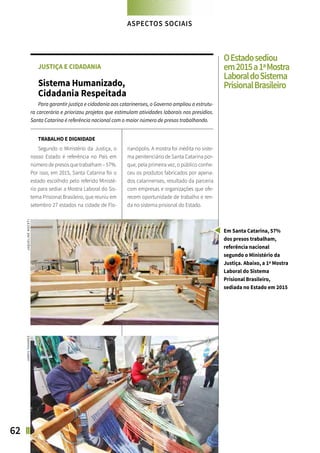 62 SANTA CATARINA EM 2015
FOCO NAS FUTURAS GERAÇÕES
JUSTIÇA E CIDADANIA
Sistema Humanizado,
Cidadania Respeitada
Para garantir justiça e cidadania aos catarinenses, o Governo ampliou a estrutu-
ra carcerária e priorizou projetos que estimulam atividades laborais nos presídios.
Santa Catarina é referência nacional com o maior número de presos trabalhando.
TRABALHO E DIGNIDADE
Segundo o Ministério da Justiça, o
nosso Estado é referência no País em
númerodepresosquetrabalham–57%.
Por isso, em 2015, Santa Catarina foi o
estado escolhido pelo referido Ministé-
rio para sediar a Mostra Laboral do Sis-
tema Prisional Brasileiro, que reuniu em
setembro 27 estados na cidade de Flo-
rianópolis. A mostra foi inédita no siste-
ma penitenciário de Santa Catarina por-
que, pela primeira vez, o público conhe-
ceu os produtos fabricados por apena-
dos catarinenses, resultado da parceria
com empresas e organizações que ofe-
recem oportunidade de trabalho e ren-
da no sistema prisional do Estado.
ASPECTOS SOCIAIS
Em Santa Catarina, 57%
dos presos trabalham,
referência nacional
segundo o Ministério da
Justiça. Abaixo, a 1ª Mostra
Laboral do Sistema
Prisional Brasileiro,
sediada no Estado em 2015
OEstadosediou
em2015a1ªMostra
LaboraldoSistema
PrisionalBrasileiro
JAQUELINENOCETIJAMESTAVARES
 