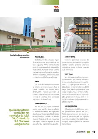 63BALANÇO GERAL
ASPECTOS SOCIAIS
TECNOLOGIA
Santa Catarina deu um passo impor-
tantenamodernizaçãodosistemadeJus-
tiça e Segurança Pública com a ativação,
em2015,daprimeirasaladevideoaudiên-
cia do Estado. A unidade passou a fazer a
interligaçãoentreoPresídiodoComplexo
Penitenciário de Itajaí, em Canhanduba, e
a 1ª Vara Criminal da Comarca de Itajaí.
ENEM
Um total de 2.383 apenados de San-
ta Catarina se inscreveu para fazer o
Exame Nacional do Ensino Médio
(ENEM), 34% a mais do que em 2014. O
Estado é o terceiro do País com o maior
número de inscritos, atrás apenas de
São Paulo e de Minas Gerais.
GRANDES OBRAS
No ano de 2015, foram concluídas
quatro novas grandes obras: ampliação
da Penitenciária de Itajaí (460 vagas); Uni-
dade II da penitenciária de São Cristóvão
do Sul (599 vagas); Unidade II da peniten-
ciária de Chapecó, ainda não inaugurada
(599 vagas); e Presídio Regional de Jara-
guá do Sul (155 vagas) (não inaugurado).
ATENDIMENTO
Com uma população carcerária de
cerca de 17 mil presos e 2 mil em regime
aberto, o sistema apresenta uma nova
realidade e atende de forma eficaz às
suas demandas.
MAIS VAGAS
Nos últimos anos, o Governo priori-
zou a melhoria dos sistemas penitenci-
ário e socioeducativo catarinenses. Fo-
ram 4.751 vagas geradas entre 2011 e
2015. Estão em construção mais 2.000
vagas, e 956 já estão programadas para
iniciar em 2016. Houve também melho-
ria na saúde, na educação e nas condi-
ções gerais das unidades, além de re-
dução do número de fugas e capacita-
ção dos agentes.
NOVOS AGENTES
O Estado admitiu 264 novos agen-
tes penitenciários efetivos em 2015.
Todos os profissionais têm curso su-
perior e passaram por um rigoroso
exame de seleção, incluindo teste psi-
cológico, investigação social e exame
toxicológico.
Revitalização de complexo
penitenciário
Quatroobrasforam
concluídasnos
municípiosdeItajaí,
SãoCristóvãodo
Sul,Chapecóe
JaraguádoSul
JAQUELINENOCETI
JAQUELINENOCETI
 
