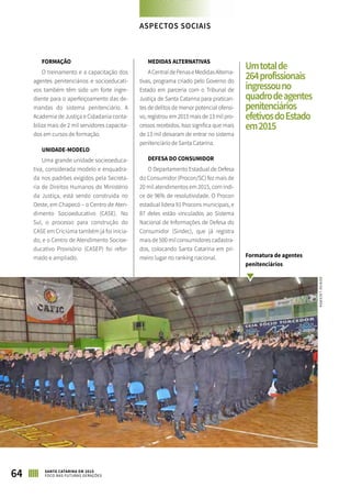 FORMAÇÃO
O treinamento e a capacitação dos
agentes penitenciários e socioeducati-
vos também têm sido um forte ingre-
diente para o aperfeiçoamento das de-
mandas do sistema penitenciário. A
Academia de Justiça e Cidadania conta-
biliza mais de 2 mil servidores capacita-
dos em cursos de formação.
UNIDADE-MODELO
Uma grande unidade socieoeduca-
tiva, considerada modelo e enquadra-
da nos padrões exigidos pela Secreta-
ria de Direitos Humanos do Ministério
da Justiça, está sendo construída no
Oeste, em Chapecó – o Centro de Aten-
dimento Socioeducativo (CASE). No
Sul, o processo para construção do
CASE em Criciúma também já foi inicia-
do, e o Centro de Atendimento Socioe-
ducativo Provisório (CASEP) foi refor-
mado e ampliado.
MEDIDAS ALTERNATIVAS
ACentraldePenaseMedidasAlterna-
tivas, programa criado pelo Governo do
Estado em parceria com o Tribunal de
Justiça de Santa Catarina para pratican-
tes de delitos de menor potencial ofensi-
vo, registrou em 2015 mais de 13 mil pro-
cessos recebidos. Isso significa que mais
de 13 mil deixaram de entrar no sistema
penitenciário de Santa Catarina.
DEFESA DO CONSUMIDOR
O Departamento Estadual de Defesa
do Consumidor (Procon/SC) fez mais de
20 mil atendimentos em 2015, com índi-
ce de 96% de resolutividade. O Procon
estadual lidera 91 Procons municipais, e
87 deles estão vinculados ao Sistema
Nacional de Informações de Defesa do
Consumidor (Sindec), que já registra
mais de 500 mil consumidores cadastra-
dos, colocando Santa Catarina em pri-
meiro lugar no ranking nacional.
ASPECTOS SOCIAIS
64 SANTA CATARINA EM 2015
FOCO NAS FUTURAS GERAÇÕES
Formatura de agentes
penitenciários
Umtotalde
264profissionais
ingressouno
quadrodeagentes
penitenciários
efetivosdoEstado
em2015
DENISELACERDA
 