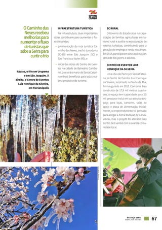 INFRAESTRUTURA TURÍSTICA
Na infraestrutura, duas importantes
obras contribuem para aumentar o flu-
xo de turistas:
»» pavimentação da rota turística Ca-
minho das Neves, trecho da rodovia
SC-430 entre São Joaquim (SC) e
São Francisco Xavier (RS); e
»» início das obras do Centro de Even-
tos na cidade de Balneário Cambo-
riú, que será o maior de Santa Catari-
na e trará benefícios para toda a ca-
deia produtiva do turismo.
SC RURAL
O Governo do Estado atua na capa-
citação de famílias agricultoras em tu-
rismo rural e auxilia na estruturação de
roteiros turísticos, contribuindo para a
geração de emprego e renda no campo.
Em 2015, participaram das capacitações
cerca de 300 jovens e adultos.
CENTRO DE EVENTOS LUIZ
HENRIQUE DA SILVEIRA
Uma obra do Pacto por Santa Catari-
na, o Centro de Eventos Luiz Henrique
da Silveira, localizado no Norte da Ilha,
foi inaugurado em 2015. Com uma área
construída de 17,9 mil metros quadra-
dos, o espaço tem capacidade para 3,5
mil pessoas e inclui em sua estrutura es-
paço para lojas, camarins, salas de
apoio e praça de alimentação. Inicial-
mente, o empreendimento foi pensado
para abrigar a Arena Multiuso de Canas-
vieiras, mas o projeto foi alterado para
Centro de Eventos com o aval da comu-
nidade local.
67BALANÇO GERAL
ASPECTOS SOCIAIS
OCaminhodas
Nevesrecebeu
melhoriaspara
aumentarofluxo
deturistasque
sobeaSerrapara
curtirofrio
Abaixo, o frio em Urupema
e em São Joaquim. À
direita, o Centro de Eventos
Luiz Henrique da Silveira,
em Florianópolis
MARÍLIAOLIVEIRA–PREFEITURADEURUPEMAELENISENUNES
JULIOCAVALHEIRO
 