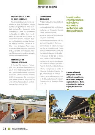 ASPECTOS SOCIAIS
REVITALIZAÇÃO DA SC-480
NO OESTE DO ESTADO
Novo eixo de desenvolvimento eco-
nômico no Oeste do Estado, a rodovia
SC-480, que liga Chapecó até a locali-
dade de Goio-Ên – divisa com o Rio
Grande do Sul –, teve 19,8 quilômetros
revitalizados em 2015. Com investi-
mento do Pacto por Santa Catarina, fo-
ram criadas terceiras pistas em diver-
sos trechos do eixo principal da rodo-
via, além de uma nova camada de as-
falto e nova sinalização. Foram cons-
truídas ainda vias marginais, pontos de
ônibus, calçadas e muretas de prote-
ção. Os trevos de acesso à comunidade
também foram reformulados.
RESTAURAÇÃO DO
TERMINAL RITA MARIA
O Terminal Rita Maria, em Florianó-
polis,passapelasfasesfinaisderestaura-
ção. As obras vão desde a pintura interna
até a pavimentação de estacionamento
de veículos. O terminal recebe em torno
de 10 mil pessoas por dia, número que
pode dobrar durante as temporadas de
verão e férias. As obras devem ser finali-
zadas ainda no início de 2016.
OUTRAS OBRAS
CONCLUÍDAS
Ainda em 2015, foram concluídas vá-
rias outras obras:
»» revitalização da SC-446, em Criciúma;
»» melhorias no Aeroporto Diomício
Freitas, em Forquilhinhas;
»» acesso ao Distrito de São José do La-
ranjal, em Iraceminha;
»» recuperação de encosta nas ruas Uru-
guaiana e Araguaia, em Blumenau;
»» pavimentação de rodovia municipal
que liga a Comunidade de Campo
Bom ao Distrito de Morro Grande, nos
municípios de Jaguaruna e Sangão;
»» revitalização da SC-429, no trecho
entre Lontras e Presidente Nereu;
»» construção de centro cultural espor-
tivo na Escola de Educação Básica
Fazenda Olinkraft, em Otacílio Costa;
»» reforma e ampliação do Centro de
Educação Profissional Getúlio Var-
gas, em São Miguel do Oeste; e
»» construção do prédio novo da Esco-
la de Educação Básica Professora
Elza Mancelos de Moura, em Guaru-
já do Sul.
72 SANTA CATARINA EM 2015
FOCO NAS FUTURAS GERAÇÕES
O acesso a Chapecó
(à esquerda) teve 7,6
quilômetros duplicados,
facilitando o tráfego na
região do Extremo-Oeste.
O Terminal Rita Maria, na
Capital, foi restaurado
JAQUELINENOCETI
DOUGLASDORNELES
Investimentos
eminfraestrutura
estimulama
economiae
melhoramavida
doscatarinenses
 