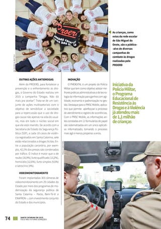 ASPECTOS SOCIAIS
74 SANTA CATARINA EM 2015
FOCO NAS FUTURAS GERAÇÕES
OUTRAS AÇÕES ANTIDROGAS
Além do PROERD, para fortalecer a
prevenção e o enfrentamento às dro-
gas, o Governo do Estado realizou em
2015 a campanha “Drogas. Não dá
mais pra aceitar”. Trata-se de um con-
junto de ações multissetoriais com o
objetivo de sensibilizar a sociedade
para a repercussão que o uso de dro-
gas causa não apenas na vida do usuá-
rio, mas em todo o núcleo social em
que ele está inserido. De acordo com a
Secretaria de Estado da Segurança Pú-
blica (SSP), a cada 10 casos de violên-
cia registrados em Santa Catarina, sete
estão relacionados a drogas ilícitas. En-
tre a população carcerária, por exem-
plo, 42,1% dos presos são condenados
por tráfico. O índice é maior que o de
roubo (16,9%), furto qualificado (13,2%),
homicídio (12,6%), furto simples (9,6%)
e latrocínio (4%).
VIDEOMONITORAMENTO
Foram implantadas 303 câmeras de
videomonitoramento em 29 cidades do
Estado por meio dos programas de mo-
dernização da segurança pública de
Santa Catarina – Pacto, Bem-Te-Vi e
ENAFRON –, com investimento conjunto
do Estado e dos municípios.
INOVAÇÃO
O PMDIGITAL é um projeto da Polícia
Militar que tem como objetivo adotar me-
lhorespráticasadministrativasedetecno-
logiadainformaçãoparaganhoscomagi-
lidade, economia e padronização na ges-
tão.DestaqueparaoPMSCMobile,aplica-
tivo que permite aperfeiçoar o processo
de atendimento e registro de ocorrências.
Com o PMSC Mobile, as informações an-
tes constadas em 11 formulários de papel
são sistematizadas em um único aplicati-
vo informatizado, tornando o processo
mais ágil e menos propenso a erros.
PAULOSANTANA
SDPATRÍCIAMOTTES
Iniciativada
PolíciaMilitar,
oPrograma
Educacionalde
Resistênciaàs
DrogaseàViolência
jáatendeumais
de1,1milhão
decrianças
As crianças, como
estas da rede escolar
de São Miguel do
Oeste, são o público-
-alvo de diversas
campanhas de
combate às drogas
realizadas pelo
PROERD
 