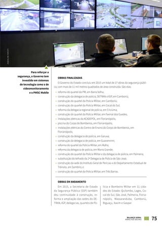 75BALANÇO GERAL
ASPECTOS SOCIAIS
OBRAS FINALIZADAS
O Governo do Estado concluiu em 2015 um total de 17 obras da segurança públi-
ca, com mais de 11 mil metros quadrados de área construída. São elas:
»» reforma do quartel da PM, em Barra Velha;
»» construção da delegacia de polícia, DETRAN e IGP, em Camboriú;
»» construção do quartel da Polícia Militar, em Camboriú;
»» construção do quartel da Polícia Militar, em Cocal do Sul;
»» reforma da delegacia regional de polícia, em Criciúma;
»» construção do quartel da Polícia Militar, em Faxinal dos Guedes;
»» instalações elétricas da ACADEPOL, em Florianópolis;
»» piscina do Corpo de Bombeiros, em Florianópolis;
»» instalações elétricas do Centro de Ensino do Corpo de Bombeiros, em
Florianópolis;
»» construção da delegacia de polícia, em Garuva;
»» construção da delegacia de polícia, em Guaramirim;
»» reforma do quartel da Polícia Militar, em Mafra;
»» reforma da delegacia de polícia, em Morro Grande;
»» construção do quartel da Polícia Militar e da delegacia de polícia, em Palmeira;
»» substituição do telhado da 2ª Delegacia de Polícia de São José;
»» construção da sede do Instituto Geral de Perícias e do Departamento Estadual de
Trânsito, em Sombrio; e
»» construção do quartel da Polícia Militar, em Três Barras.
OBRAS EM ANDAMENTO
Em 2015, a Secretaria de Estado
da Segurança Pública (SSP) também
deu continuidade à construção, re-
forma e ampliação das sedes do DE-
TRAN, IGP, delegacias, quartéis de Po-
lícia e Bombeiro Militar em 11 cida-
des do Estado: Quilombo, Lages, Co-
cal do Sul, São José, Palmeira, Floria-
nópolis, Massaranduba, Camboriú,
Biguaçu, Xaxim e Gaspar.
JAQUELINENOCETI
Para reforçar a
segurança, o Governo tem
investido em sistemas
de tecnologia como o de
videomonitoramento
e o PMSC Mobile
 